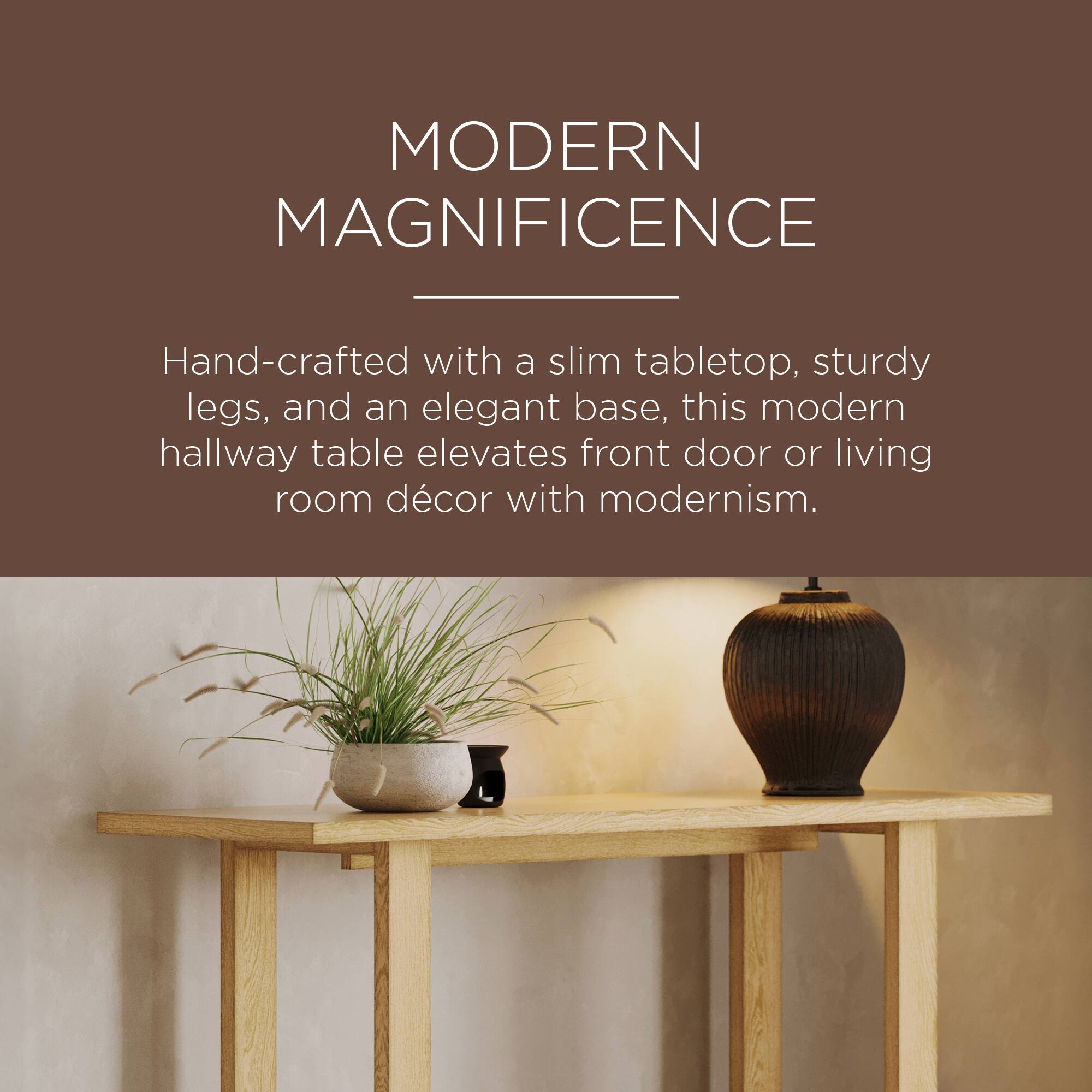 MODERN MAGNIFICENCE

Hand-crafted with a slim tabletop, sturdy legs, and an elegant base, this modern hallway table elevates front door or living room décor with modernism.
