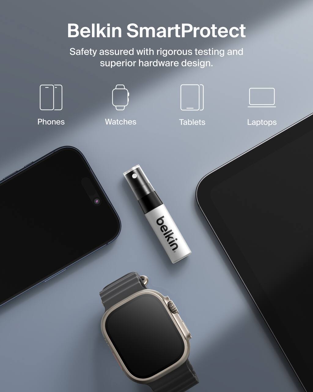 Belkin SmartProtect  
Safety assured with rigorous testing and superior hardware design.  
Phones  
Watches  
Tablets  
Laptops