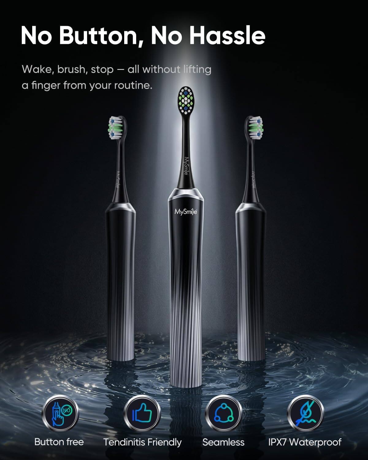 No Button, No Hassle

Wake, brush, stop – all without lifting a finger from your routine.

MySmile

Button free
Tendinitis Friendly
Seamless
IPX7 Waterproof