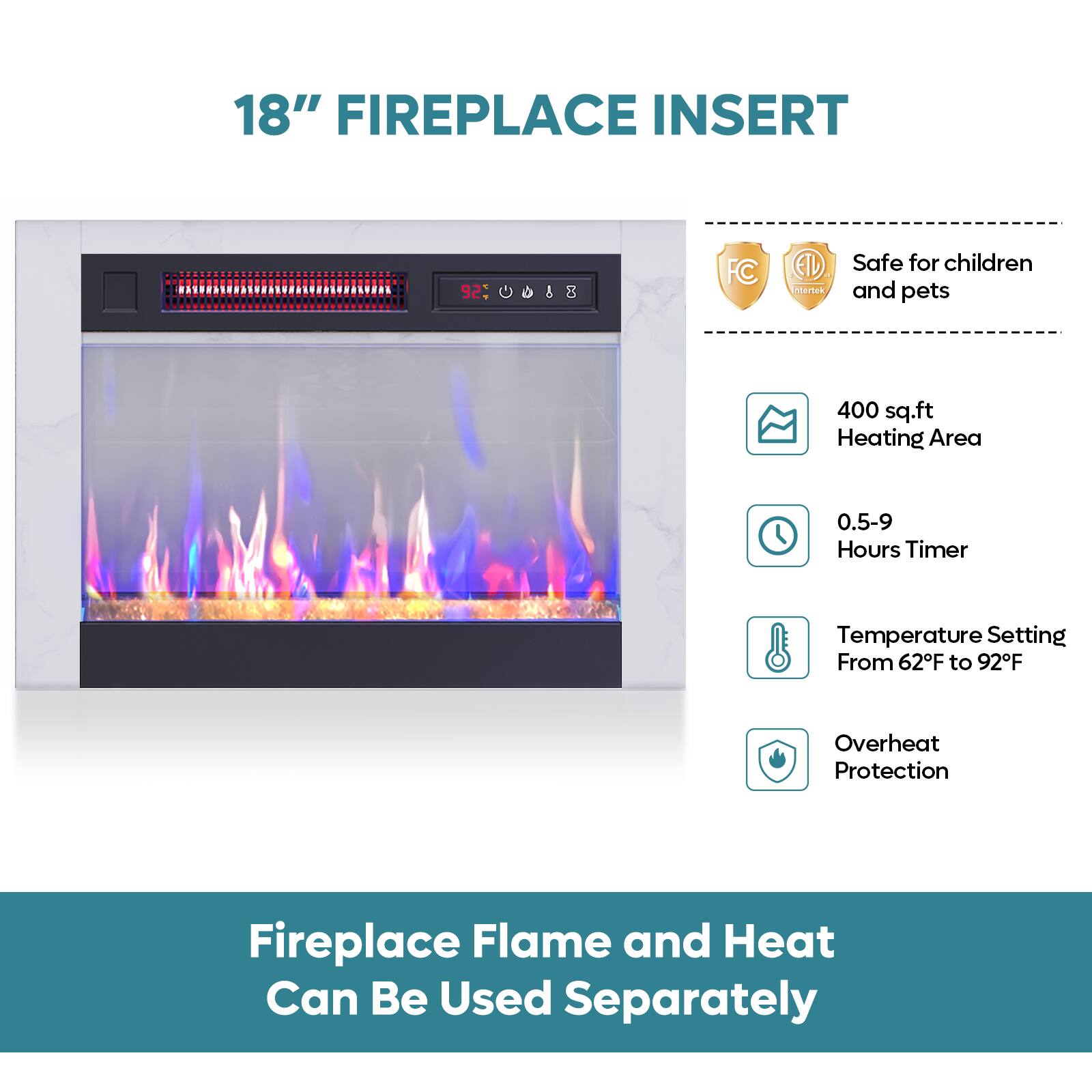 18" FIREPLACE INSERT

- Safe for children and pets
- 400 sq.ft Heating Area
- 0.5-9 Hours Timer
- Temperature Setting From 62°F to 92°F
- Overheat Protection

Fireplace Flame and Heat Can Be Used Separately