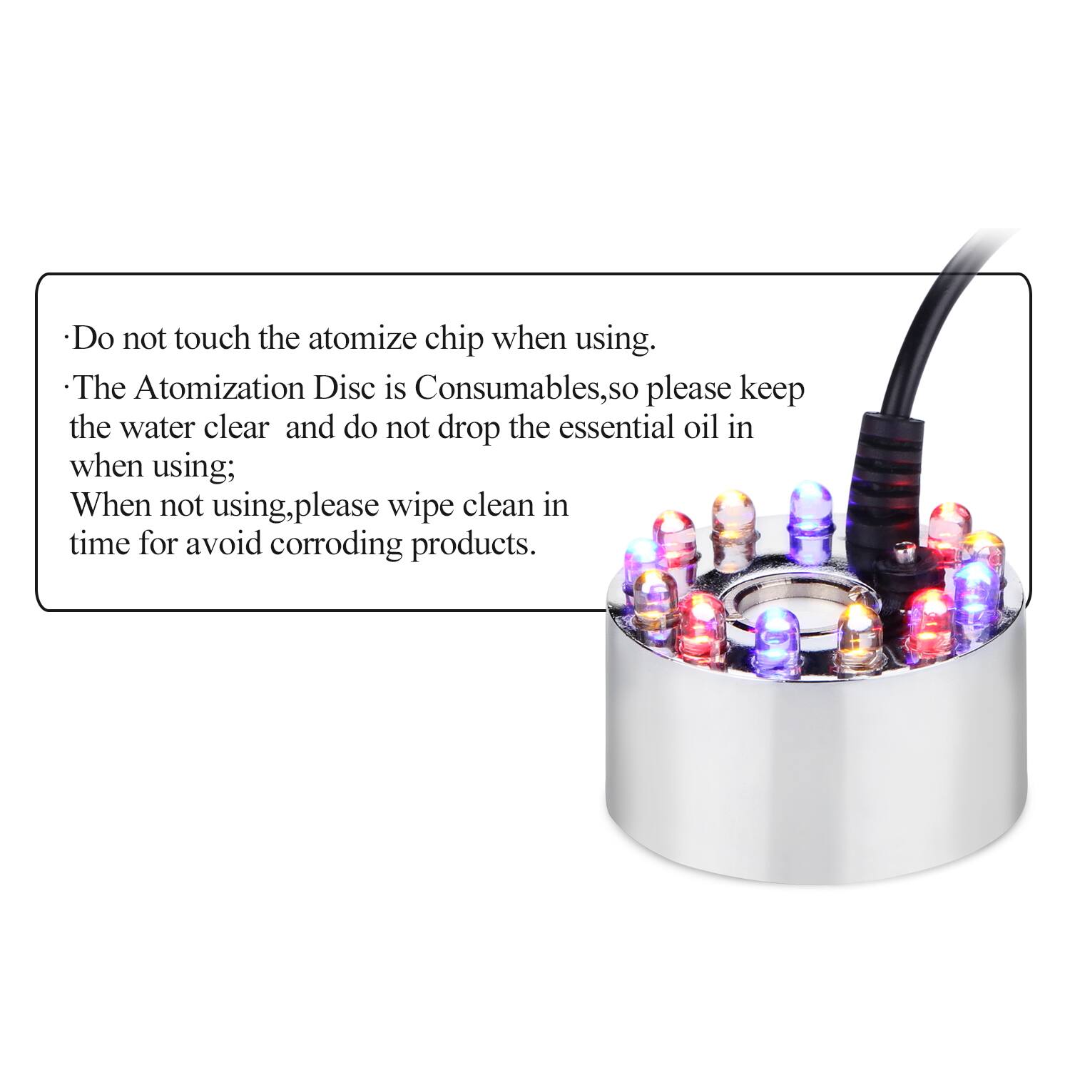 Do not touch the atomize chip when using. The Atomization Disc is Consumables, so please keep the water clear and do not drop the essential oil in when using; when not using, please wipe clean in time for avoid corroding products.