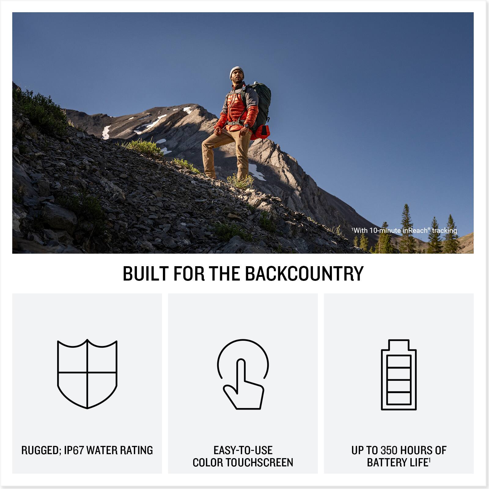 With 10-minute inReach tracking

BUILT FOR THE BACKCOUNTRY

RUGGED; IP67 WATER RATING

EASY-TO-USE COLOR TOUCHSCREEN

UP TO 350 HOURS OF BATTERY LIFE