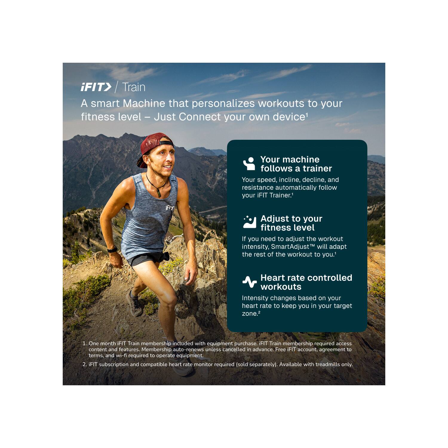 iFIT> / Train  
A smart Machine that personalizes workouts to your fitness level – Just Connect your own device!  

Your machine follows a trainer  
Your speed, incline, decline, and resistance automatically follow your iFIT Trainer.  

Adjust to your fitness level  
If you need to adjust the workout intensity, SmartAdjust™ will adapt the rest of the workout to you.  

Heart rate controlled workouts  
Intensity changes based on your heart rate to keep you in your target zone.  

1. One month iFIT Train membership included with equipment purchase. iFIT Train membership required access content and features. Membership auto-renews unless cancelled in advance. Free iFIT account, agreement to terms, and wi-fi required to operate equipment.  
2. iFIT subscription and compatible heart rate monitor required (sold separately). Available with treadmills only.