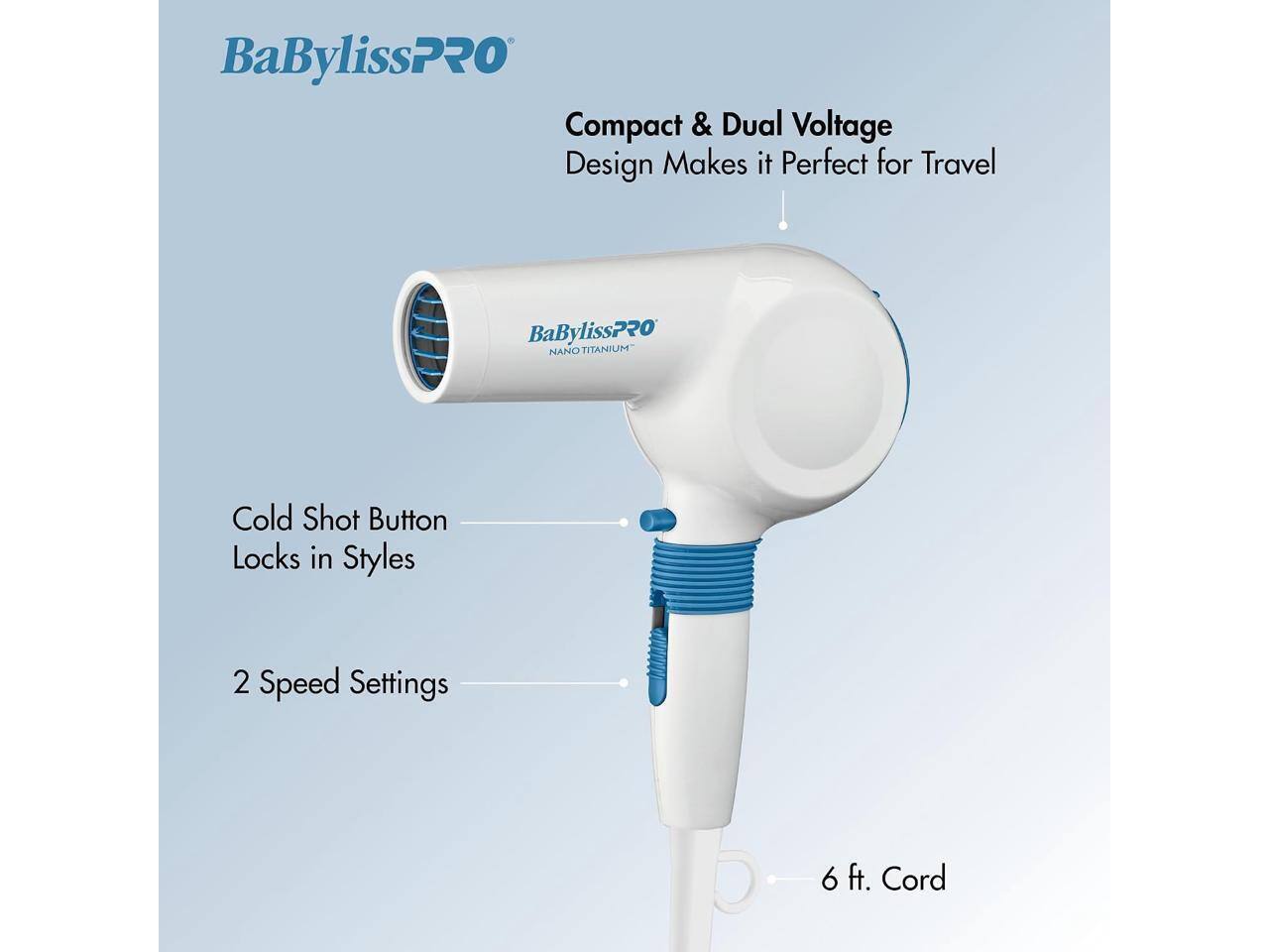 BaBylissPRO Compact & Dual Voltage Design Makes it Perfect for Travel  
BaBylissPRO NANO TITANIUM  
Cold Shot Button Locks in Styles  
2 Speed Settings  
6 ft. Cord