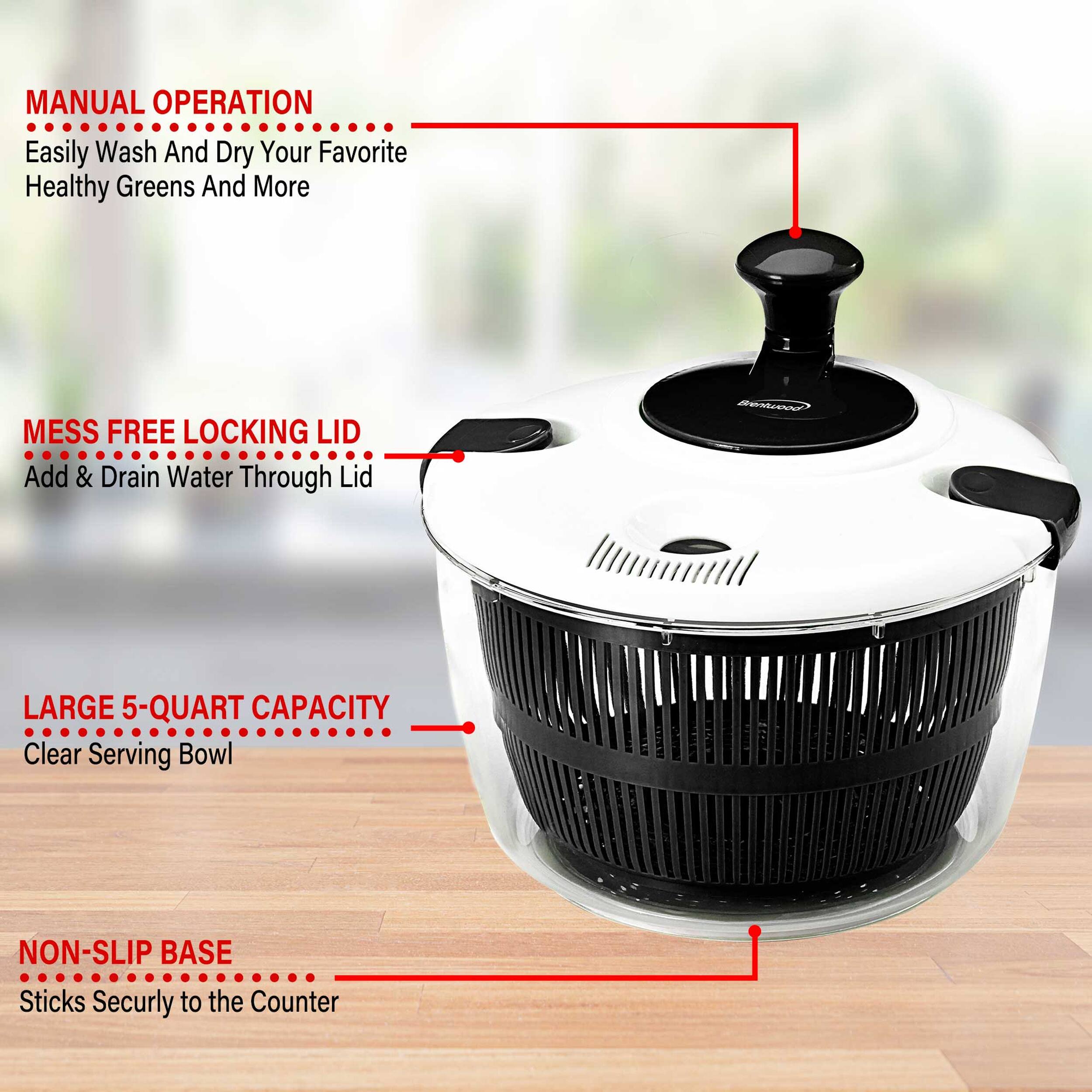 MANUAL OPERATION  
Easily Wash And Dry Your Favorite Healthy Greens And More  

MESS FREE LOCKING LID  
Add & Drain Water Through Lid  

LARGE 5-QUART CAPACITY  
Clear Serving Bowl  

NON-SLIP BASE  
Sticks Securely to the Counter