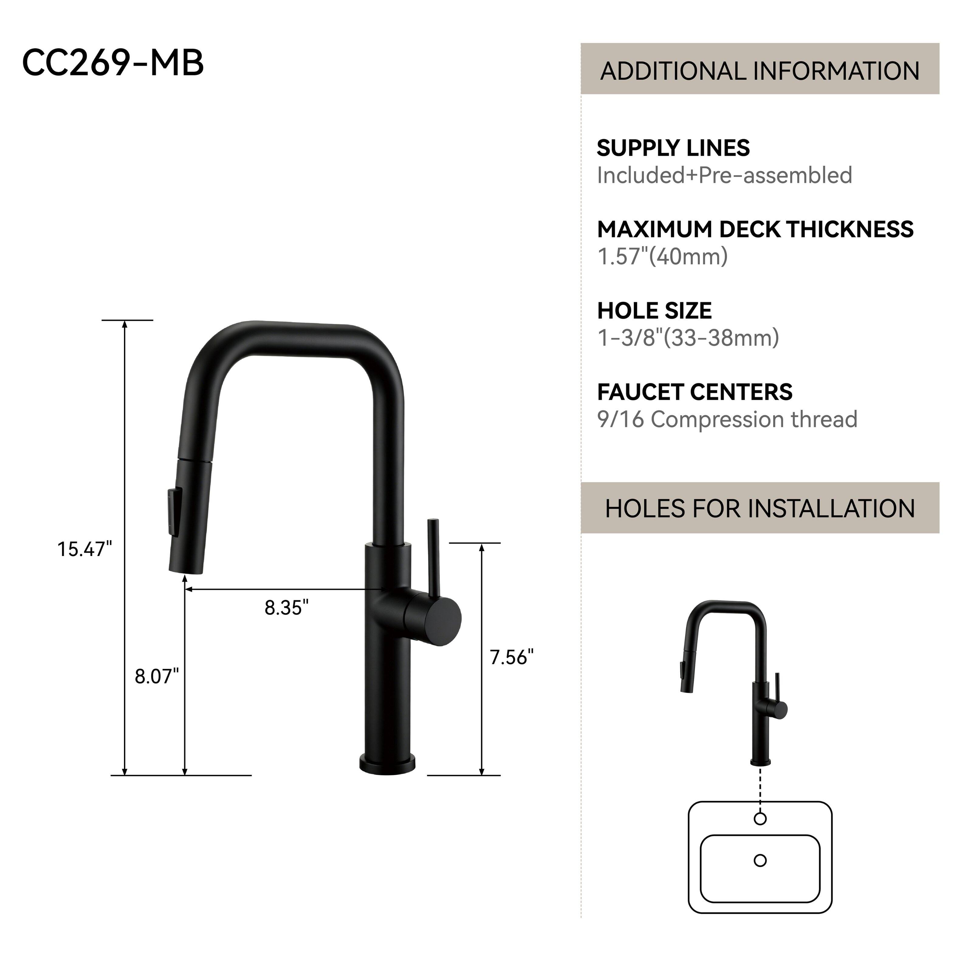 CC269-MB

ADDITIONAL INFORMATION

SUPPLY LINES
Included+Pre-assembled

MAXIMUM DECK THICKNESS
1.57" (40mm)

HOLE SIZE
1-3/8" (33-38mm)

FAUCET CENTERS
9/16 Compression thread

HOLES FOR INSTALLATION

15.47"
8.35"
8.07"
7.56"