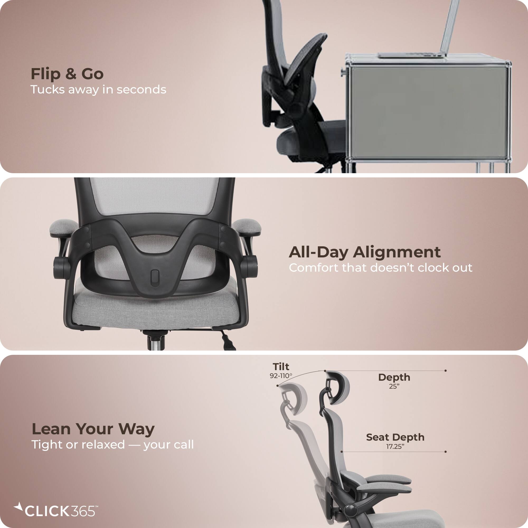 Flip & Go  
Tucks away in seconds  

All-Day Alignment  
Comfort that doesn't clock out  

Lean Your Way  
Tight or relaxed — your call  

Tilt 92-110°  
Depth 25"  
Seat Depth 17.25"  

CLICK365