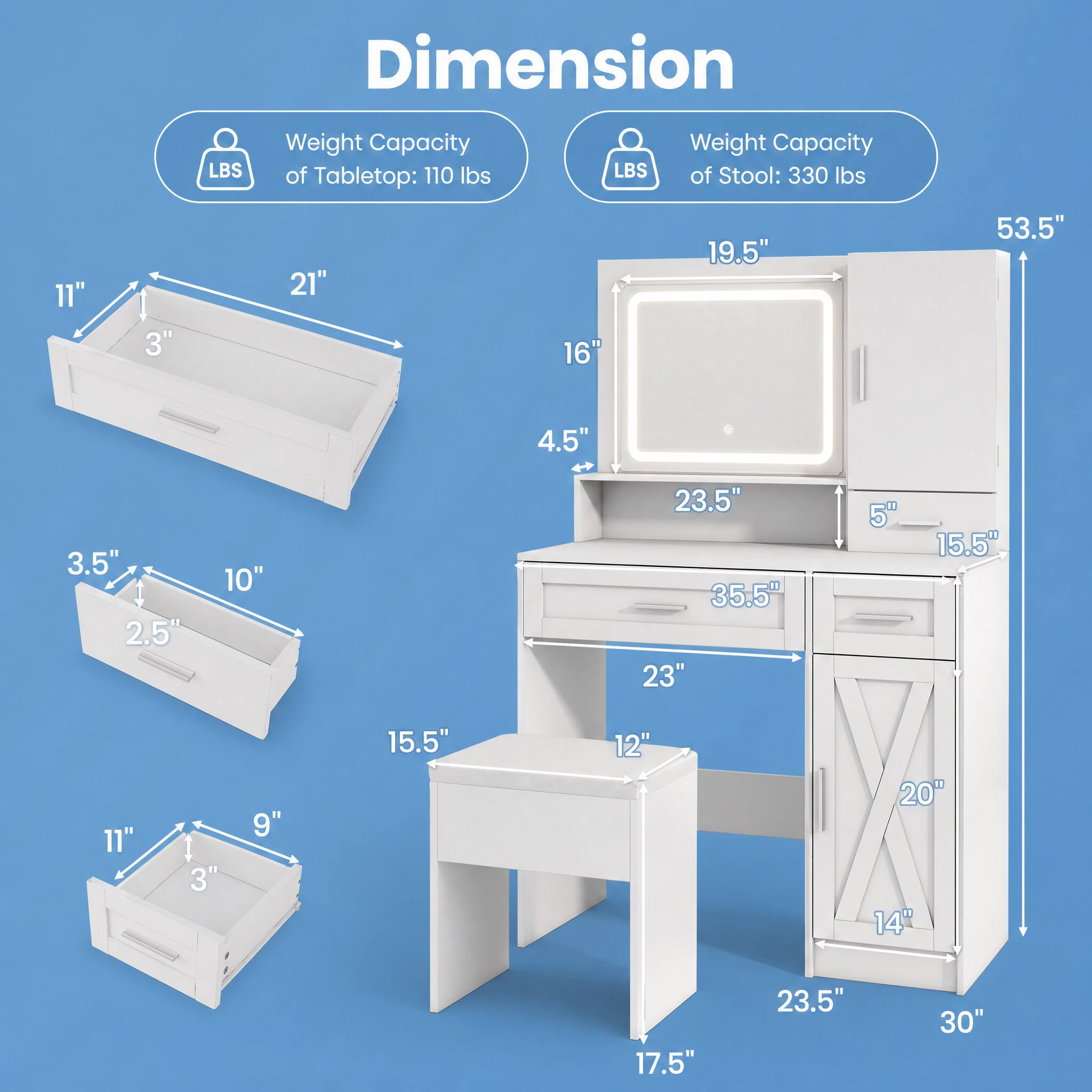 Dimension  
LBS  
Weight Capacity of Tabletop: 110 lbs  
LBS  
Weight Capacity of Stool: 330 lbs  

11"  
3"  
21"  
16"  
19.5"  
53.5"  
4.5"  
3.5"  
10"  
23.5"  
35.5"  
23"  
5"  
15.5"  
11"  
3"  
9"  
15.5"  
12"  
20"  
14"  
23.5"  
30"