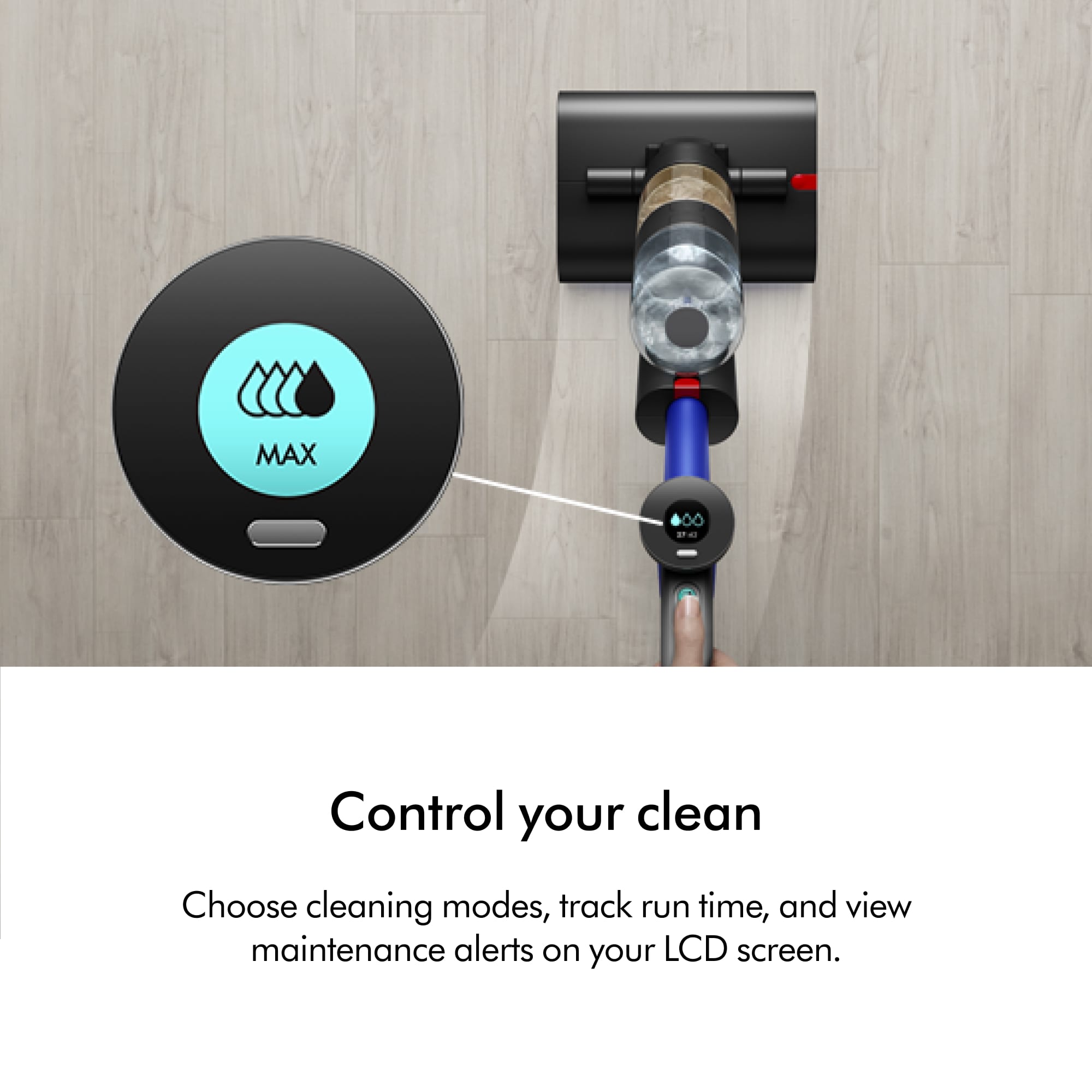 MAX Control your clean Choose cleaning modes, track run time, and view maintenance alerts on your LCD screen.