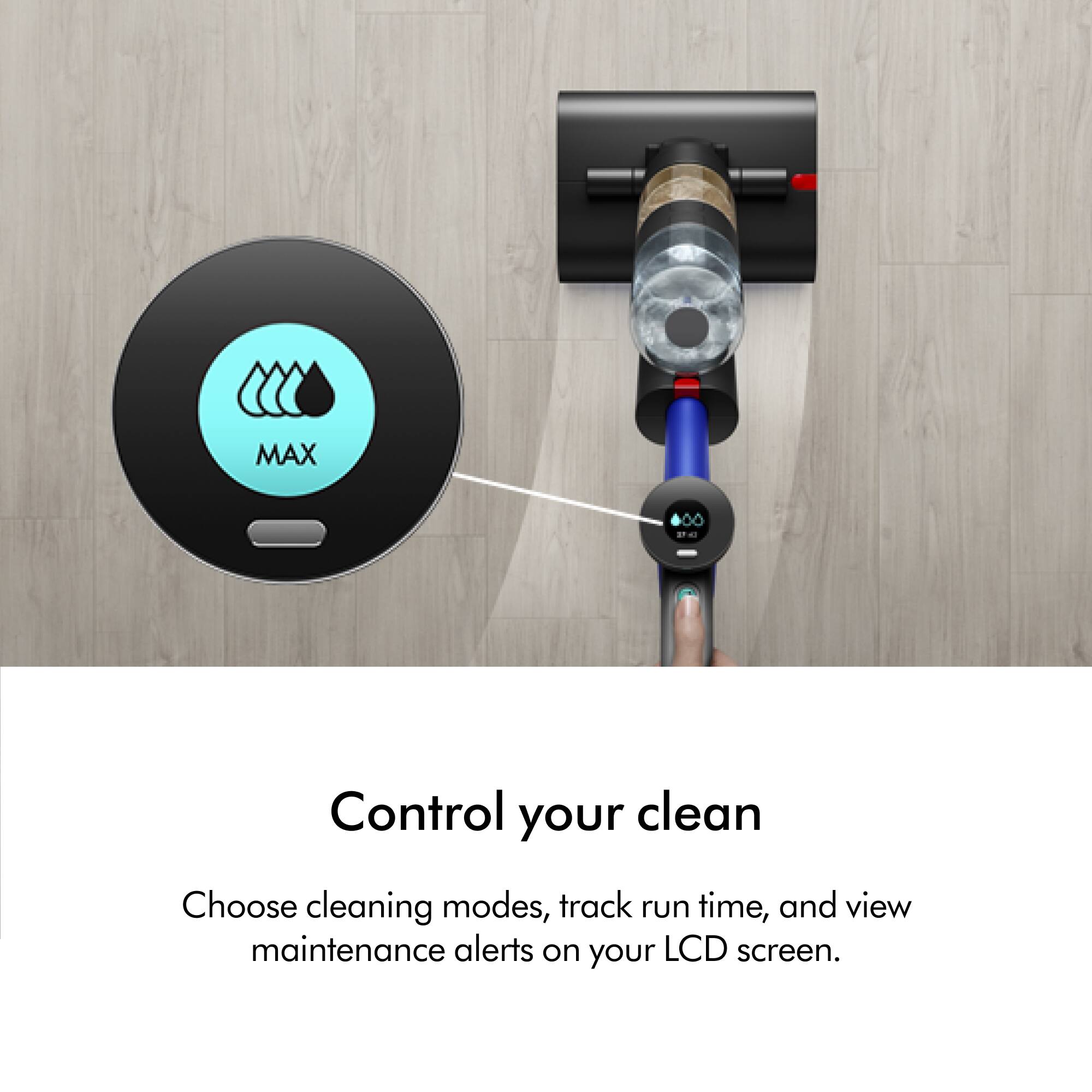 MAX Control your clean Choose cleaning modes, track run time, and view maintenance alerts on your LCD screen.