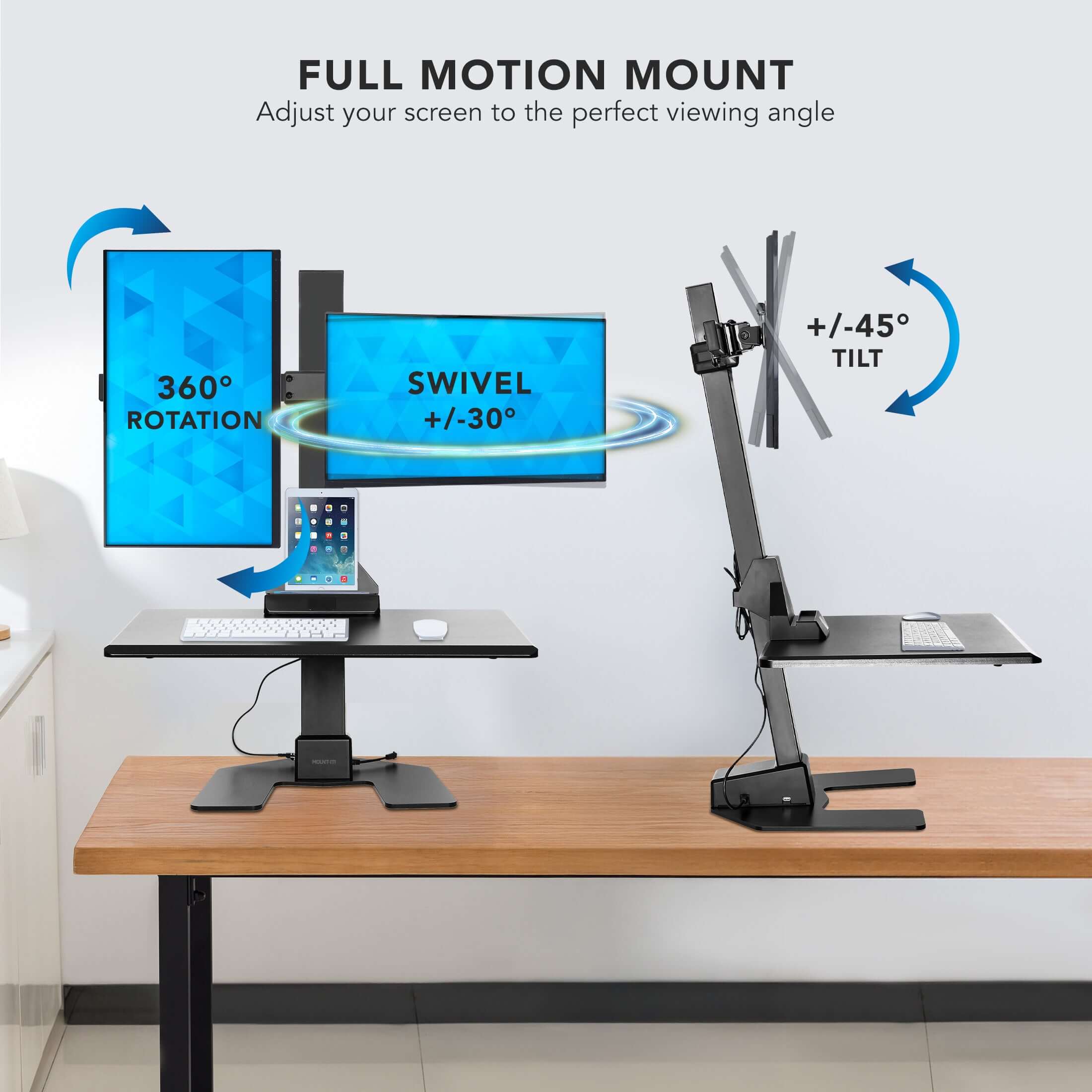 FULL MOTION MOUNT  
Adjust your screen to the perfect viewing angle  

360° ROTATION  
SWIVEL +/-30°  
TILT +/-45°