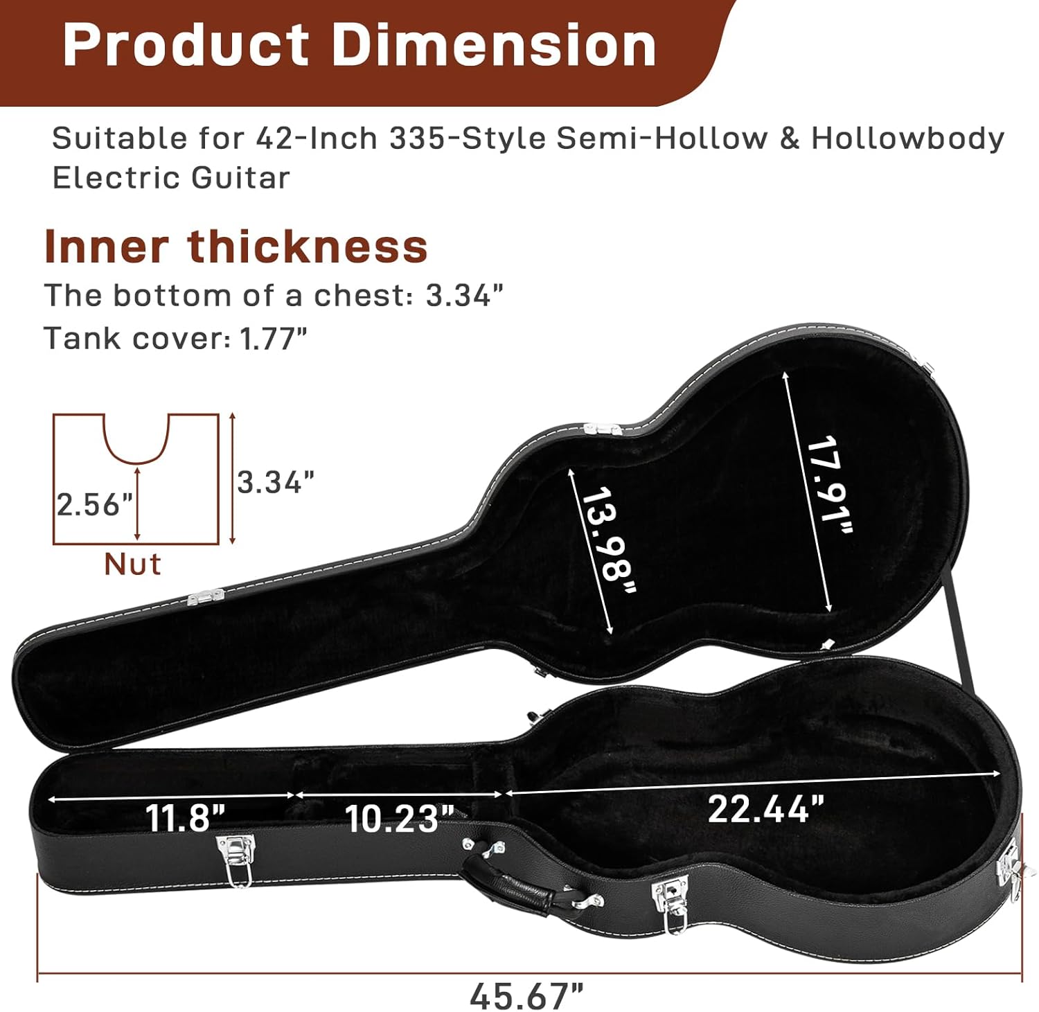 Product Dimension  
Suitable for 42-Inch 335-Style Semi-Hollow & Hollowbody Electric Guitar  

Inner thickness  
The bottom of a chest: 3.34"  
Tank cover: 1.77"  

Nut: 2.56"  
13.98"  
17.91"  
11.8"  
10.23"  
22.44"  
45.67"