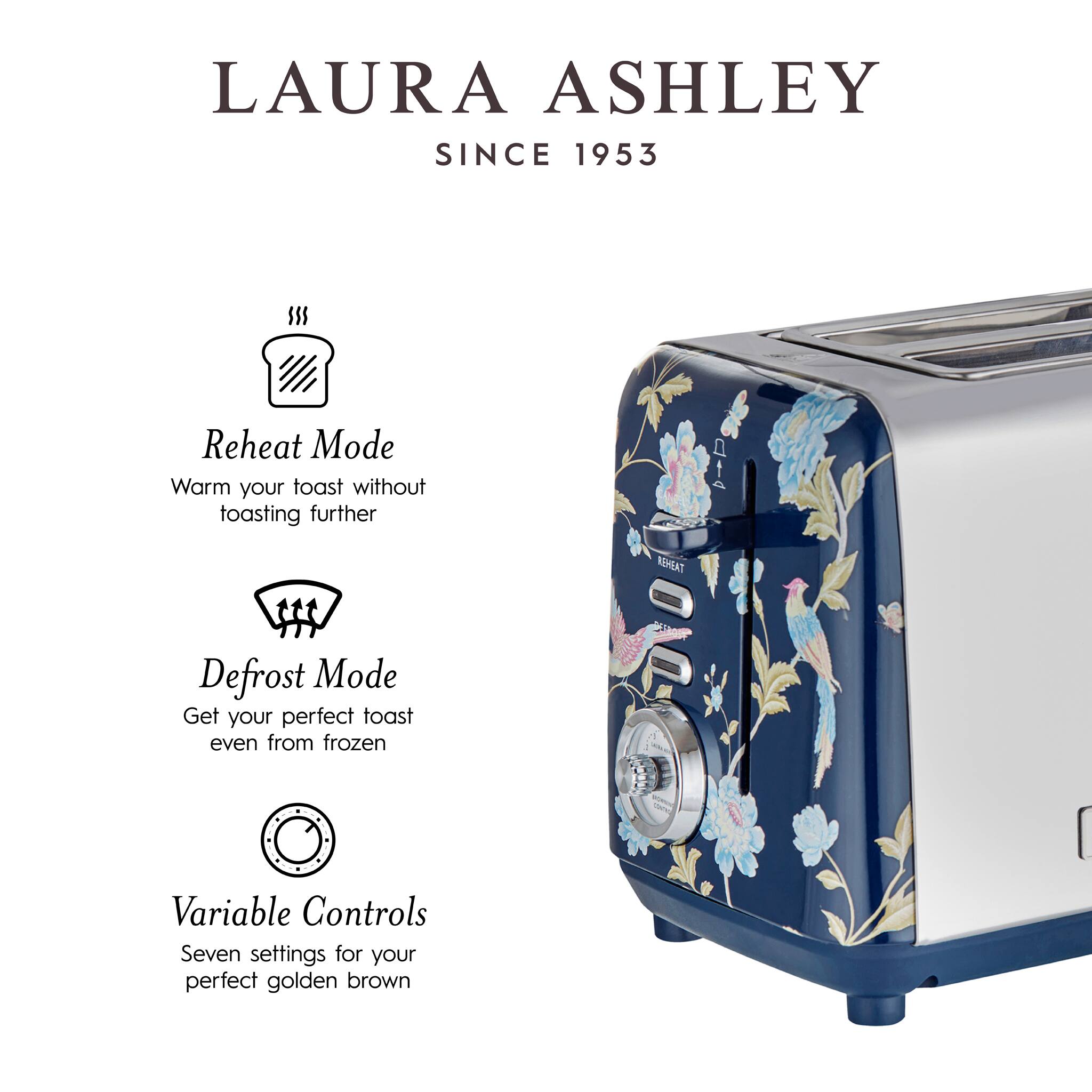 LAURA ASHLEY  
SINCE 1953  

Reheat Mode  
Warm your toast without toasting further  

Defrost Mode  
Get your perfect toast even from frozen  

Variable Controls  
Seven settings for your perfect golden brown