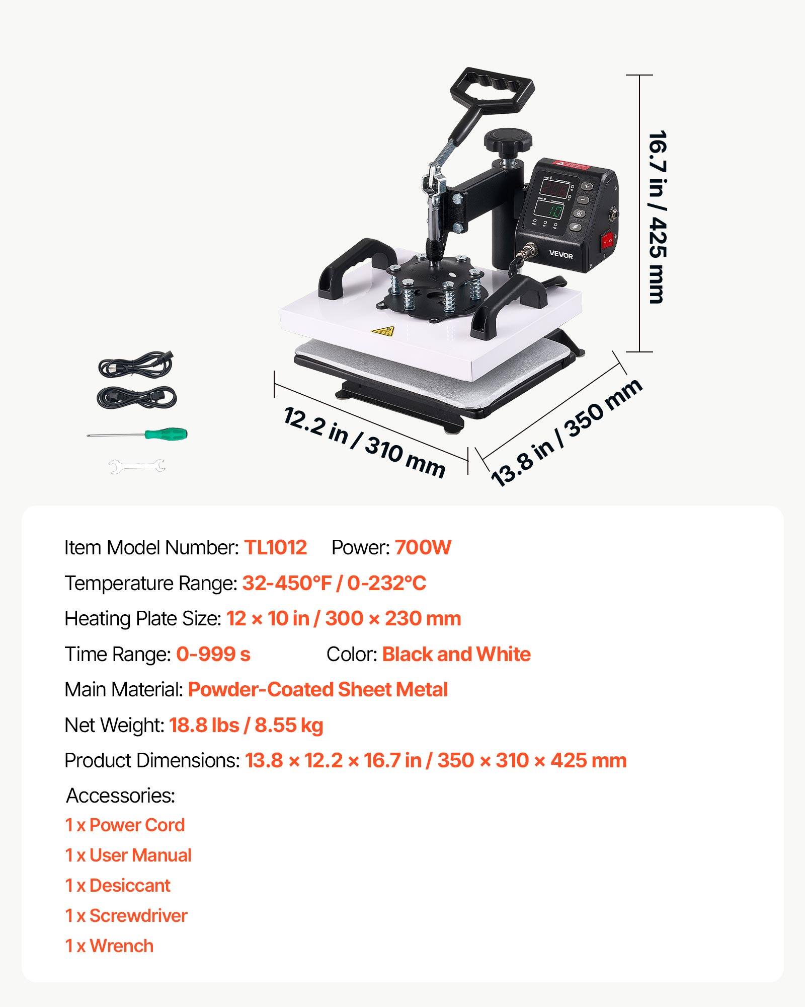 7 VEVO 16.7 in / 425 mm 12.2 in / 310 mm 13.8 in / 350 mm Item Model Number: TL1012 Power: 700W Temperature Range: 32-450F / 0-232C Heating Plate Size: 12 x 10 in / 300 x 230 mm Time Range: 0-999 s Color: Black and White Main Material: Powder-Coated Sheet Metal Net Weight: 18.8 lbs / 8.55 kg Product Dimensions: 13.8 x 12.2 x 16.7 in / 350 x 310 x 425 mm Accessories: 1 x Power Cord 1 x User Manual 1 x Desiccant 1 x Screwdriver 1 x Wrench