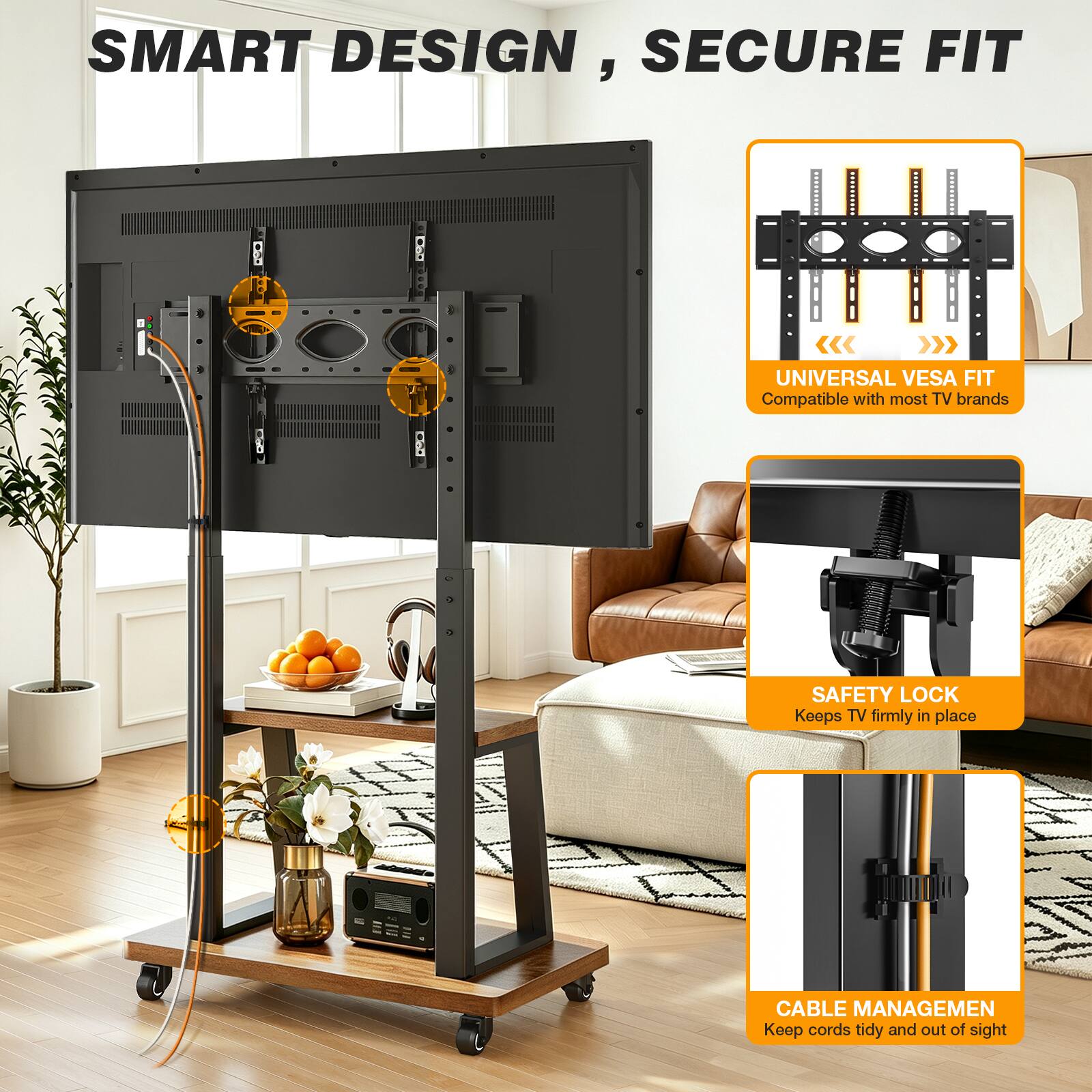 SMART DESIGN, SECURE FIT

UNIVERSAL VESA FIT
Compatible with most TV brands

SAFETY LOCK
Keeps TV firmly in place

CABLE MANAGEMENT
Keep cords tidy and out of sight