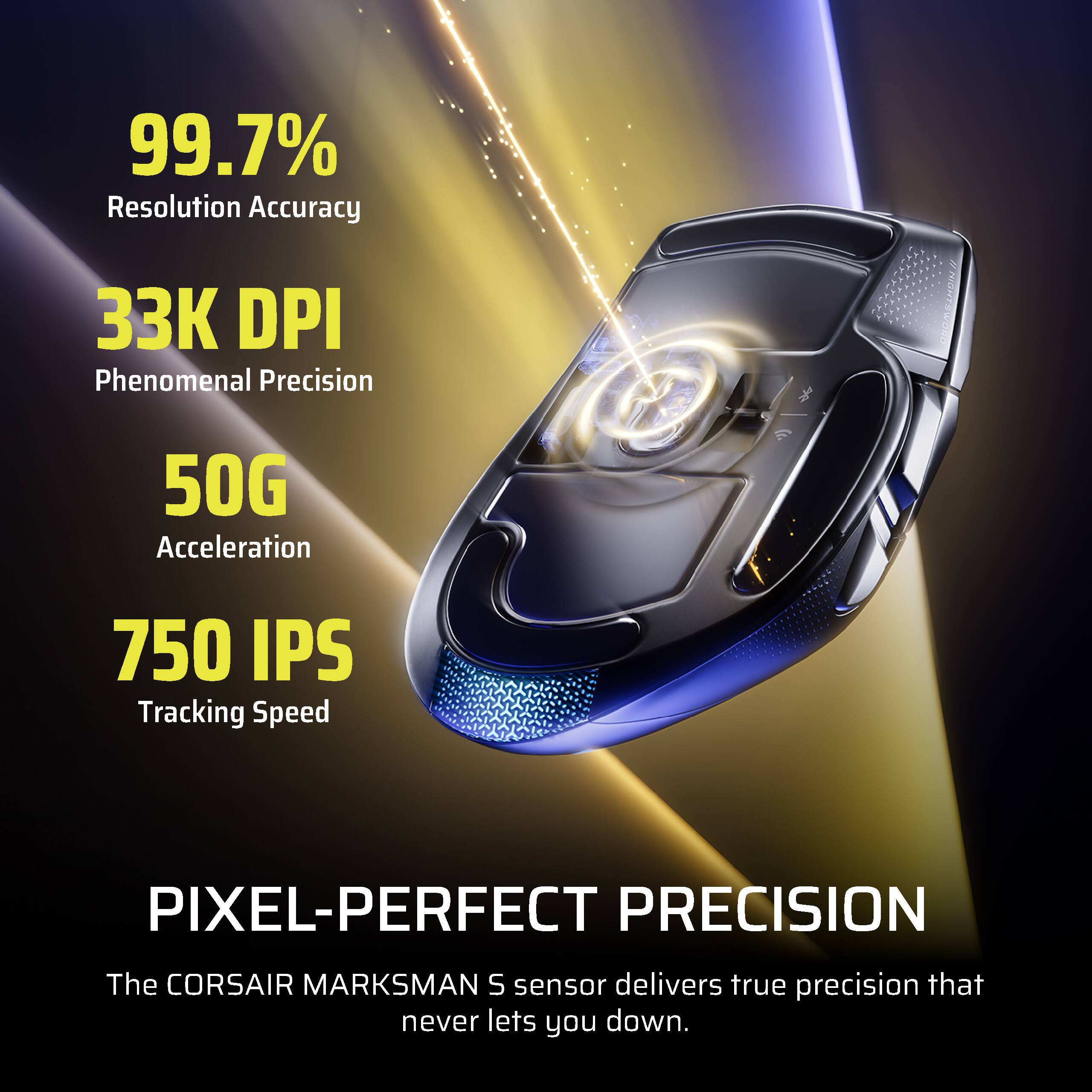 99.7% Resolution Accuracy  
33K DPI Phenomenal Precision  
50G Acceleration  
750 IPS Tracking Speed  
PIXEL-PERFECT PRECISION  
The CORSAIR MARKSMAN S sensor delivers true precision that never lets you down.