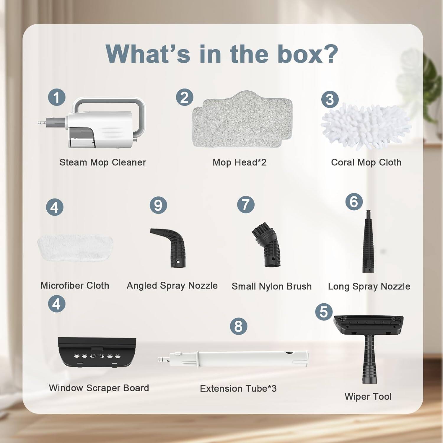 What's in the box?

1. Steam Mop Cleaner
2. Mop Head*2
3. Coral Mop Cloth
4. Microfiber Cloth
5. Wiper Tool
6. Long Spray Nozzle
7. Small Nylon Brush
8. Extension Tube*3
9. Angled Spray Nozzle
4. Window Scraper Board