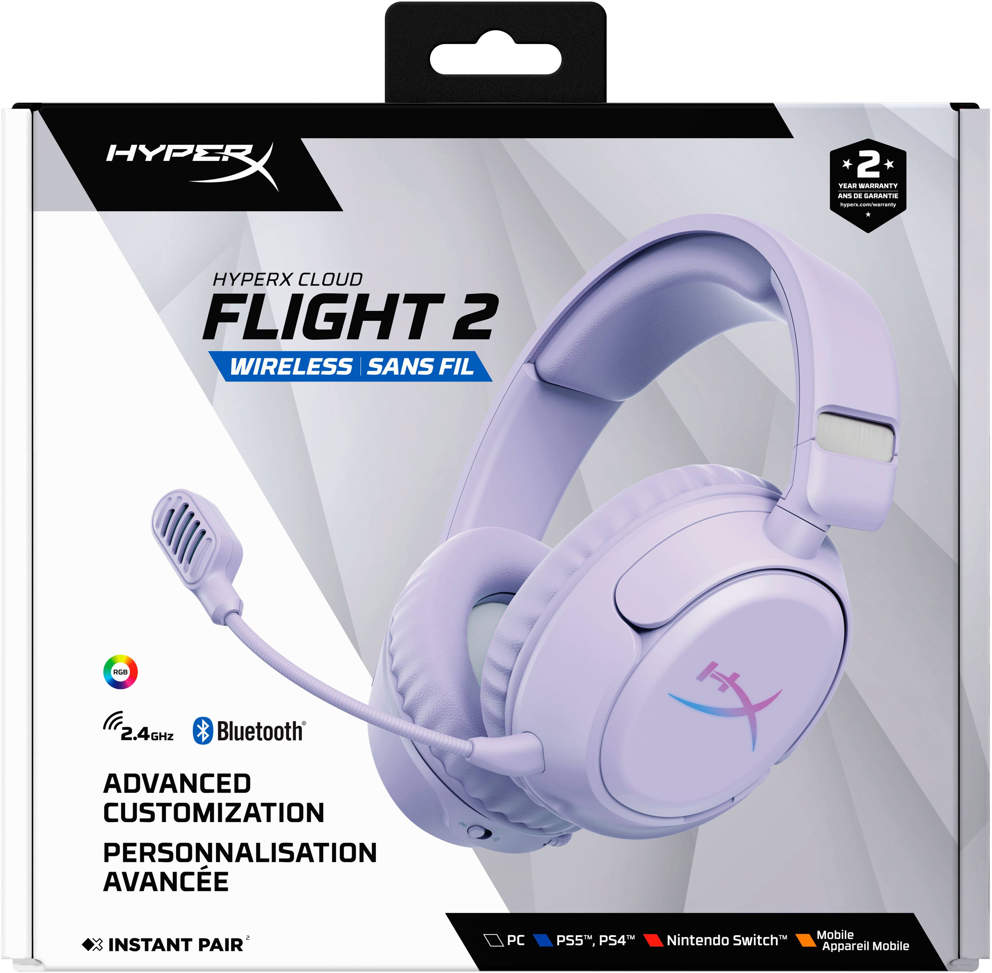 HYPERX  
2 YEAR WARRANTY ANS DE GARANTIE hyperx.com/warranty  
HYPERX CLOUD FLIGHT 2 WIRELESS SANS FIL  
RGB  
2.4GHZ  
Bluetooth  
ADVANCED CUSTOMIZATION PERSONNALISATION AVANCE  
2 INSTANT PAIR  
PC  
PS5, PS4™  
Nintendo Switch  
Mobile Appareil Mobile