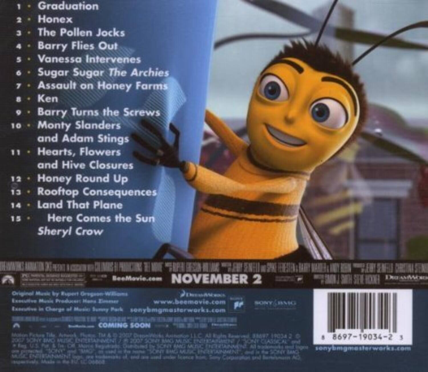 1. Graduation  
2. Honex  
3. The Pollen Jocks  
4. Barry Flies Out  
5. Vanessa Intervenes  
6. Sugar Sugar - The Archies  
7. Assault on Honey Farms  
8. Ken  
9. Barry Turns the Screws  
10. Monty Slanders and Adam Stings  
11. Hearts, Flowers and Hive Closures  
12. Honey Round Up  
13. Rooftop Consequences  
14. Land That Plane  
15. Here Comes the Sun - Sheryl Crow  

BeeMovie.com  

NOVEMBER 2  

Original Music by Rupert Gregson-Williams  
Executive Music Producer: Hons Elmeer  
Executive in Charge of Music: Sunny Park  
sonybmghmasterworks.com  

DREAMWORKS COMING SOON  

© 2007 SONY BMG MUSIC ENTERTAINMENT  
© 2007 SONY BMG MUSIC LLC  

All Rights Reserved.  
8697-19034-2 3  
sonybmghmasterworks.com