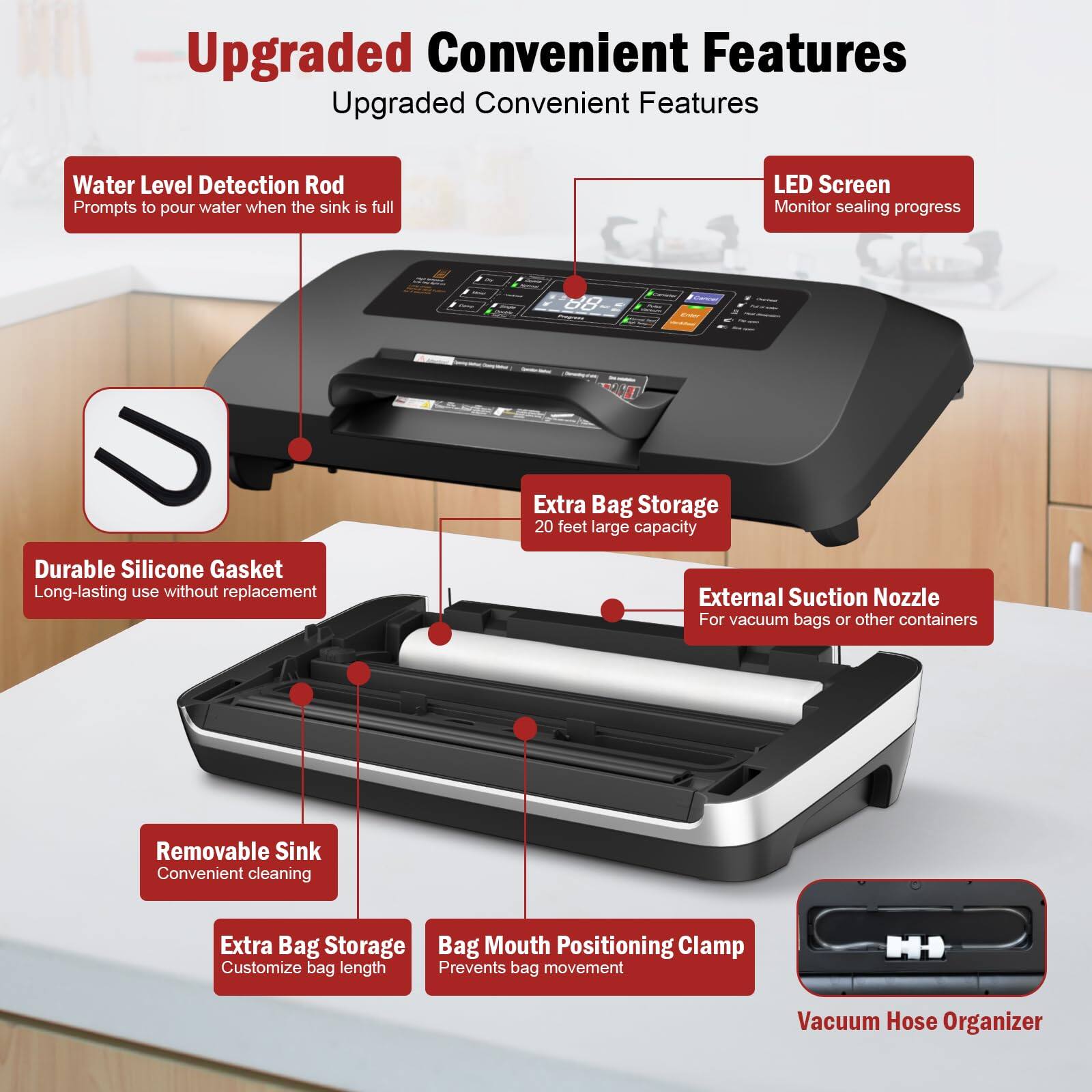 Upgraded Convenient Features

- Water Level Detection Rod
  - Prompts to pour water when the sink is full

- LED Screen
  - Monitor sealing progress

- Durable Silicone Gasket
  - Long-lasting use without replacement

- Extra Bag Storage
  - 20 feet large capacity

- External Suction Nozzle
  - For vacuum bags or other containers

- Removable Sink
  - Convenient cleaning

- Extra Bag Storage
  - Customize bag length

- Bag Mouth Positioning Clamp
  - Prevents bag movement

- Vacuum Hose Organizer