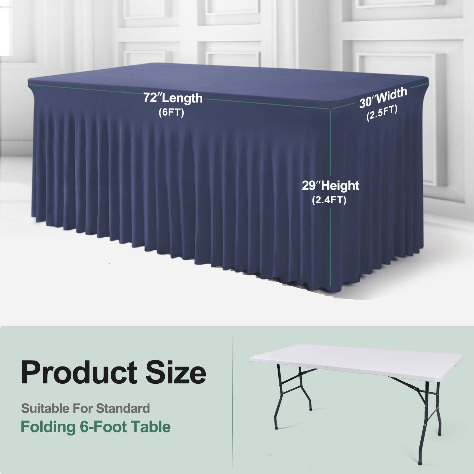 72" Length (6FT)  
30" Width (2.5FT)  
29" Height (2.4FT)  

Product Size  
Suitable For Standard Folding 6-Foot Table