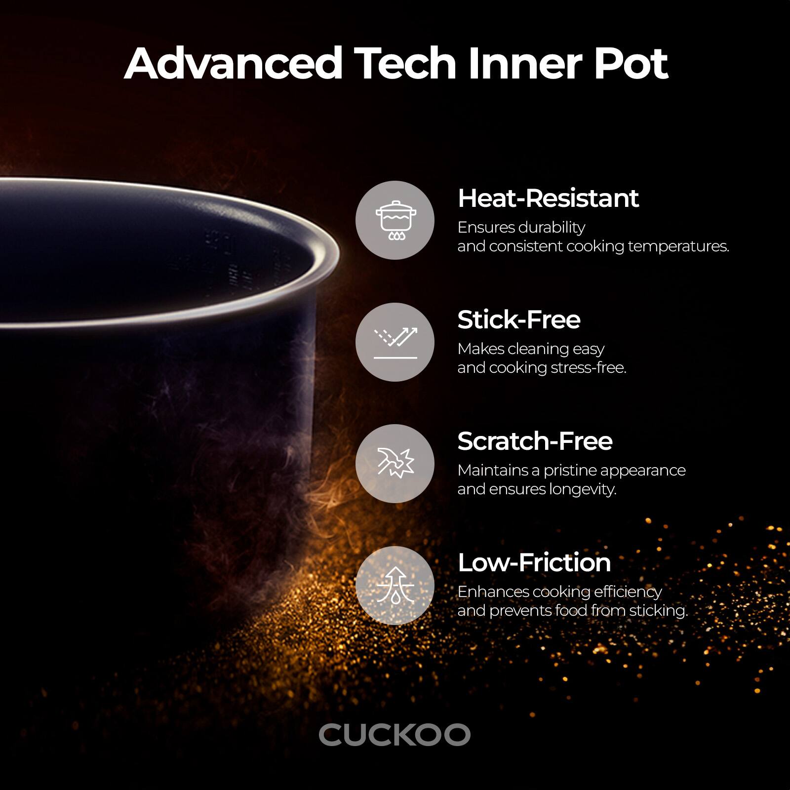 Advanced Tech Inner Pot

Heat-Resistant
Ensures durability and consistent cooking temperatures.

Stick-Free
Makes cleaning easy and cooking stress-free.

Scratch-Free
Maintains a pristine appearance and ensures longevity.

Low-Friction
Enhances cooking efficiency and prevents food from sticking.

CUCKOO