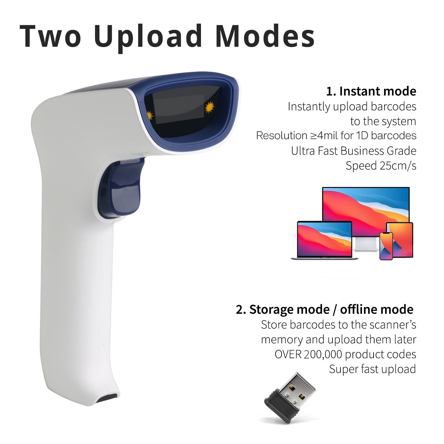 Two Upload Modes

1. Instant mode
   - Instantly upload barcodes to the system
   - Resolution ≥4mil for 1D barcodes
   - Ultra Fast Business Grade Speed 25cm/s

2. Storage mode / offline mode
   - Store barcodes to the scanner's memory and upload them later
   - OVER 200,000 product codes
   - Super fast upload