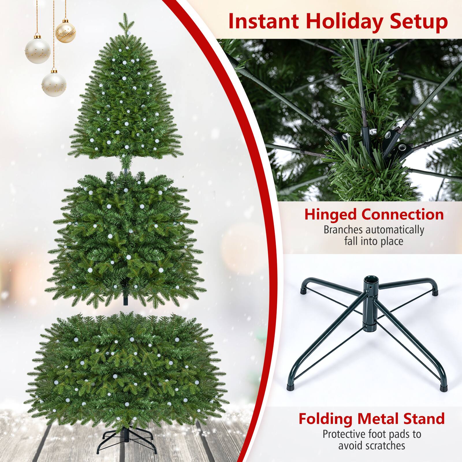 Instant Holiday Setup

Hinged Connection
Branches automatically fall into place

Folding Metal Stand
Protective foot pads to avoid scratches