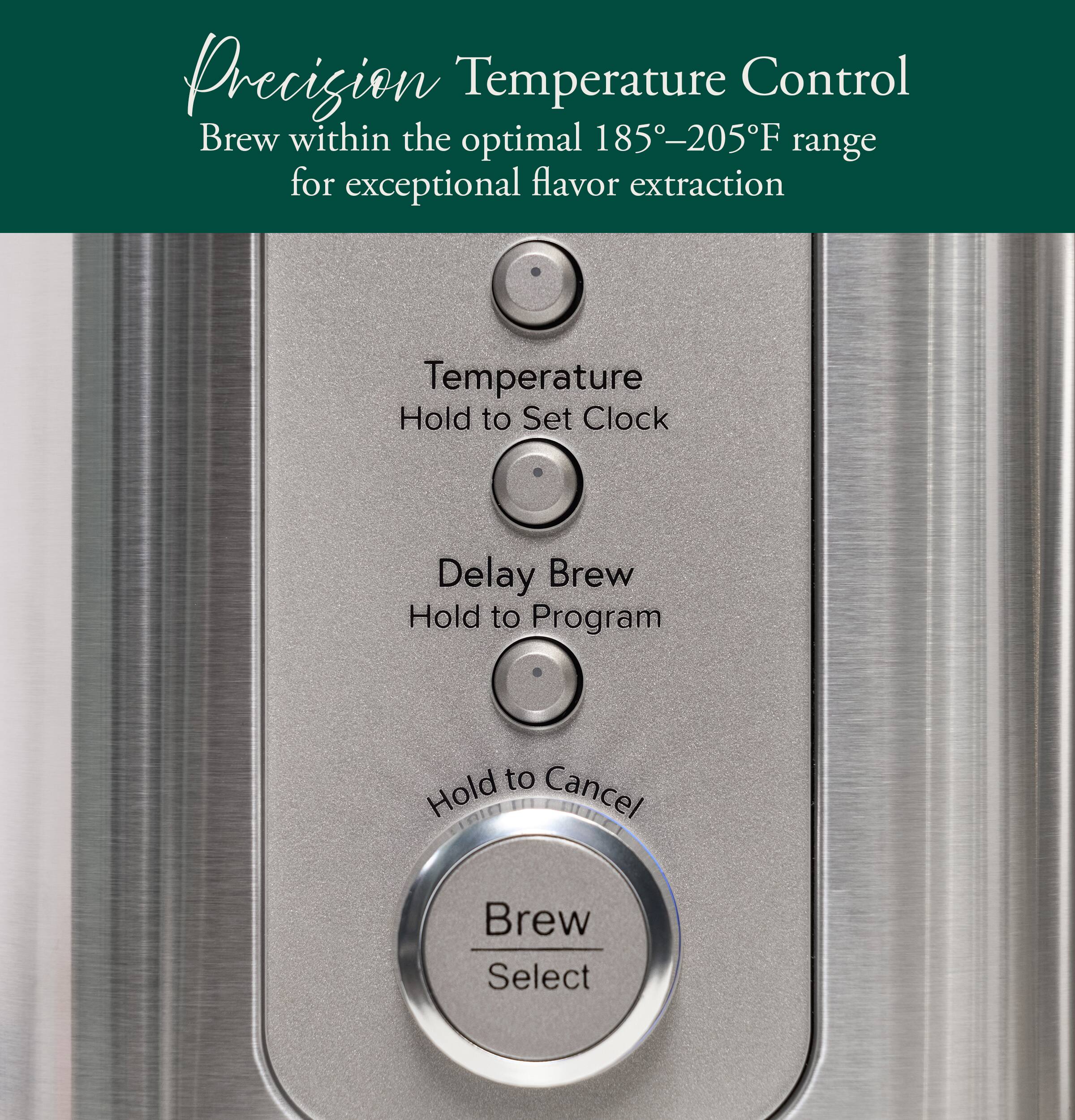 Precision Temperature Control  
Brew within the optimal 185°–205°F range for exceptional flavor extraction  

Temperature  
Hold to Set Clock  

Delay Brew  
Hold to Program  

Hold to Cancel  

Brew Select