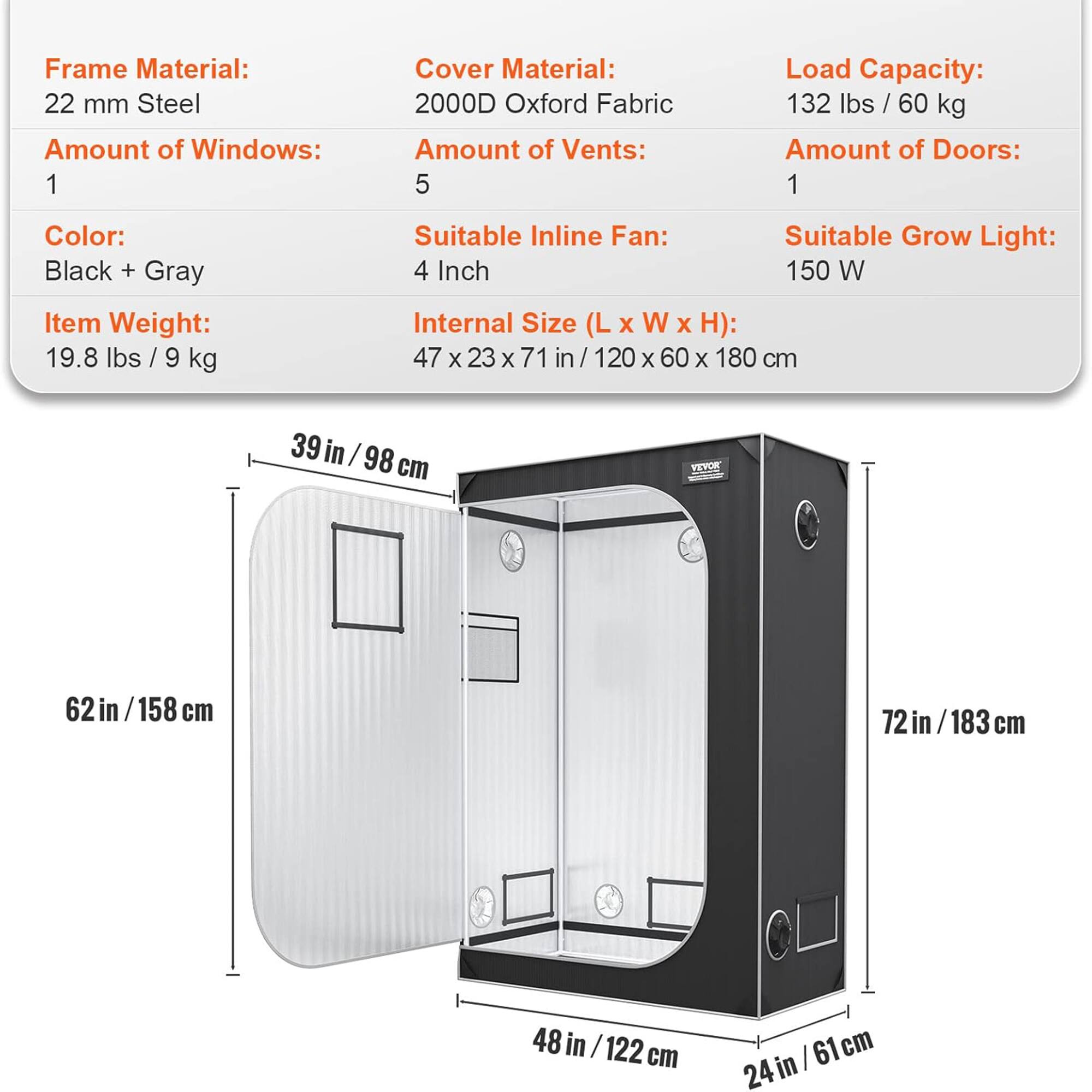 Frame Material: 22 mm Steel  
Amount of Windows: 1  
Cover Material: 2000D Oxford Fabric  
Amount of Vents: 5  
Load Capacity: 132 lbs / 60 kg  
Amount of Doors: 1  
Color: Black + Gray  
Item Weight: 19.8 lbs / 9 kg  
Suitable Inline Fan: 4 Inch  
Suitable Grow Light: 150 W  
Internal Size (L x W x H): 47 x 23 x 71 in / 120 x 60 x 180 cm  

Dimensions:  
- 39 in / 98 cm  
- 62 in / 158 cm  
- 72 in / 183 cm  
- 48 in / 122 cm  
- 24 in / 61 cm