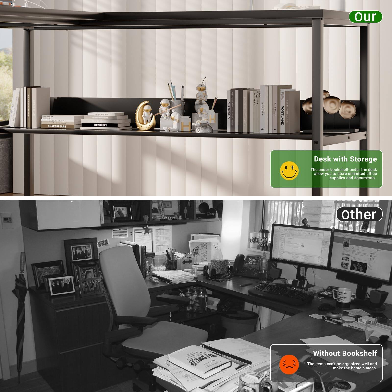 **Our**

Desk with Storage  
The under bookshelf under the desk allow you to store unlimited office supplies and documents.

**Other**

Without Bookshelf  
The items can't be organized well and make the home a mess.