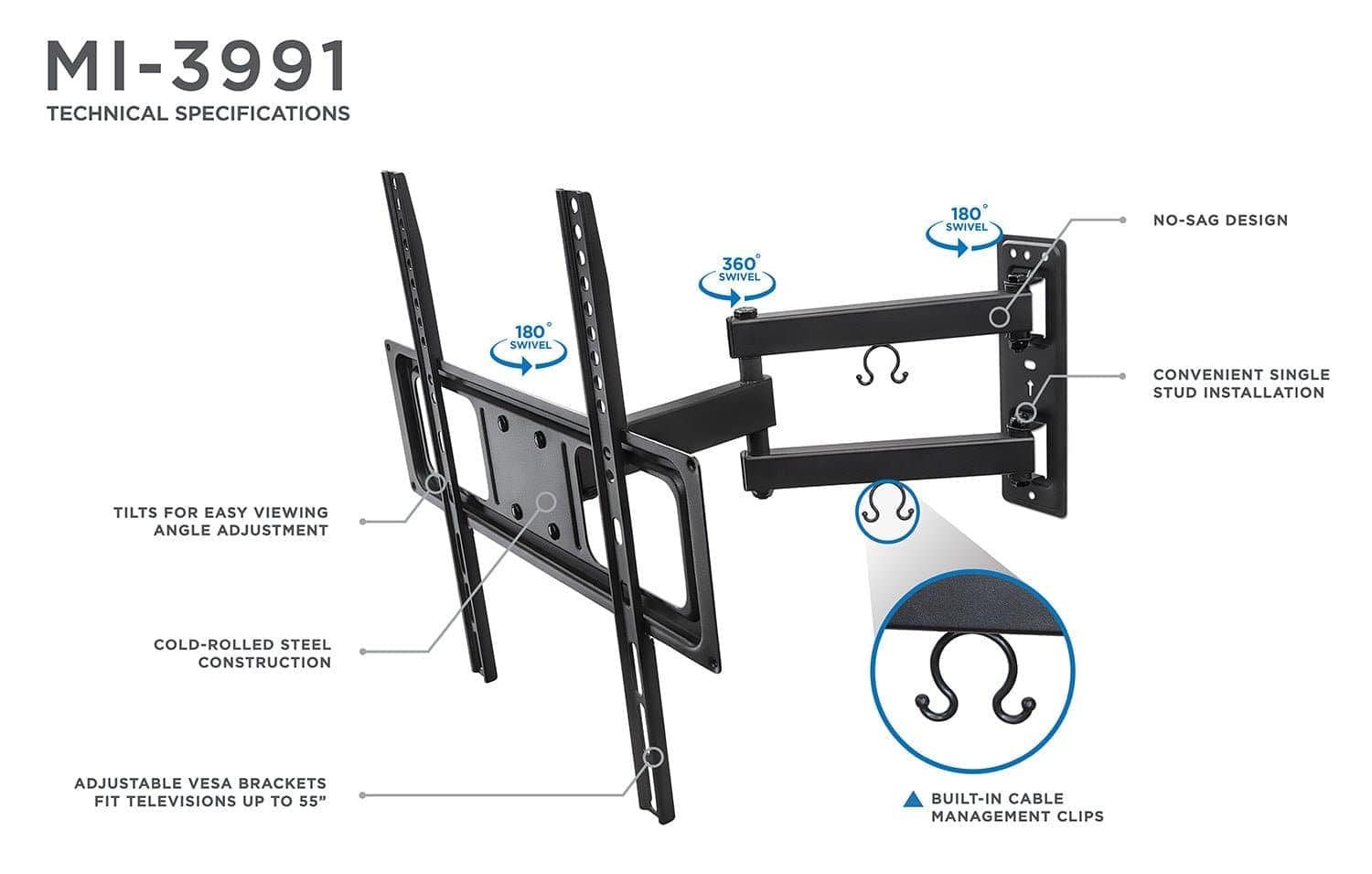 MI-3991  
TECHNICAL SPECIFICATIONS  

- 180° SWIVEL  
- 360° SWIVEL  
- NO-SAG DESIGN  
- CONVENIENT SINGLE STUD INSTALLATION  
- TILTS FOR EASY VIEWING ANGLE ADJUSTMENT  
- COLD-ROLLED STEEL CONSTRUCTION  
- ADJUSTABLE VESA BRACKETS FIT TELEVISIONS UP TO 55"  
- BUILT-IN CABLE MANAGEMENT CLIPS