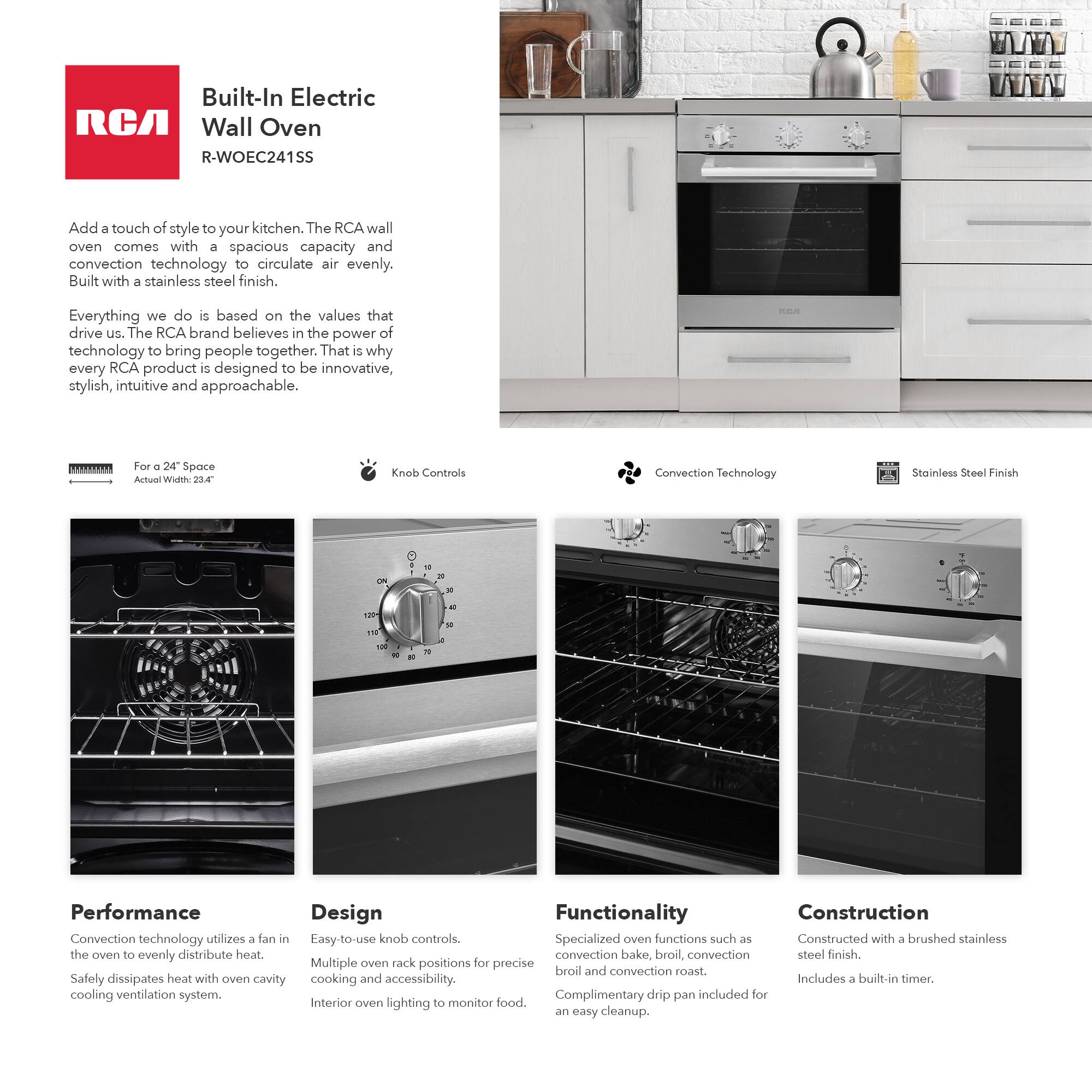 Built-In Electric RCA Wall Oven  
R-WOEC241SS  

Add a touch of style to your kitchen. The RCA wall oven comes with a spacious capacity and convection technology to circulate air evenly. Built with a stainless steel finish.  

Everything we do is based on the values that drive us. The RCA brand believes in the power of technology to bring people together. That is why every RCA product is designed to be innovative, stylish, intuitive and approachable.  

For a 24" Space  
Actual Width: 23.4"  

Knob Controls  

Convection Technology  

Stainless Steel Finish  

Performance  
Convection technology utilizes a fan in the oven to evenly distribute heat.  
Safely dissipates heat with oven cavity cooling ventilation system.  

Design  
Easy-to-use knob controls.  
Multiple oven rack positions for precise cooking and accessibility.  
Interior oven lighting to monitor food.  

Functionality  
Specialized oven functions such as convection bake, broil, convection broil and convection roast.  
Complimentary drip pan included for an easy cleanup.  

Construction  
Constructed with a brushed stainless steel finish.  
Includes a built-in timer.