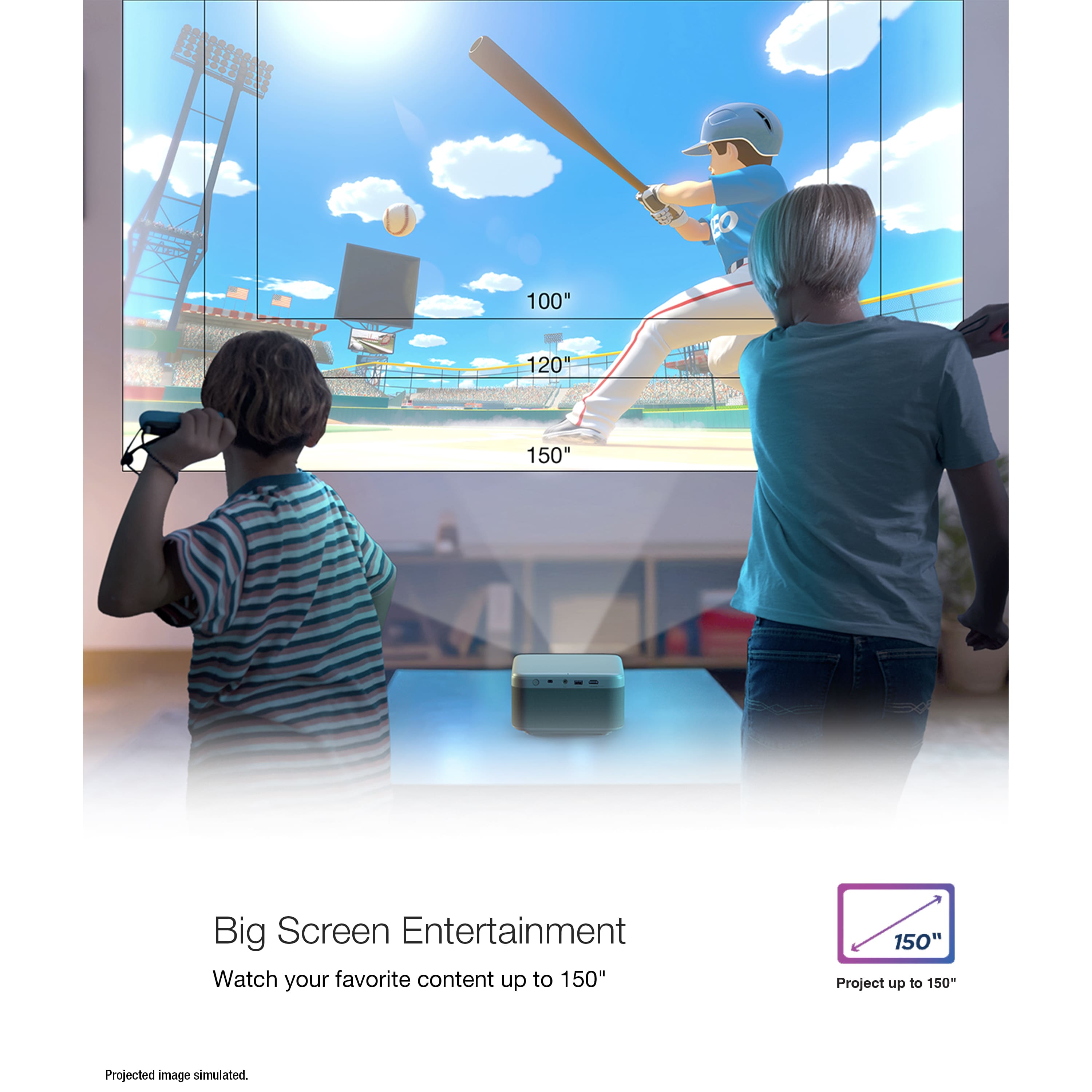 Big Screen Entertainment Watch your favorite content up to 150" on a 120" or 150" screen. Project up to 150" of your favorite content.
