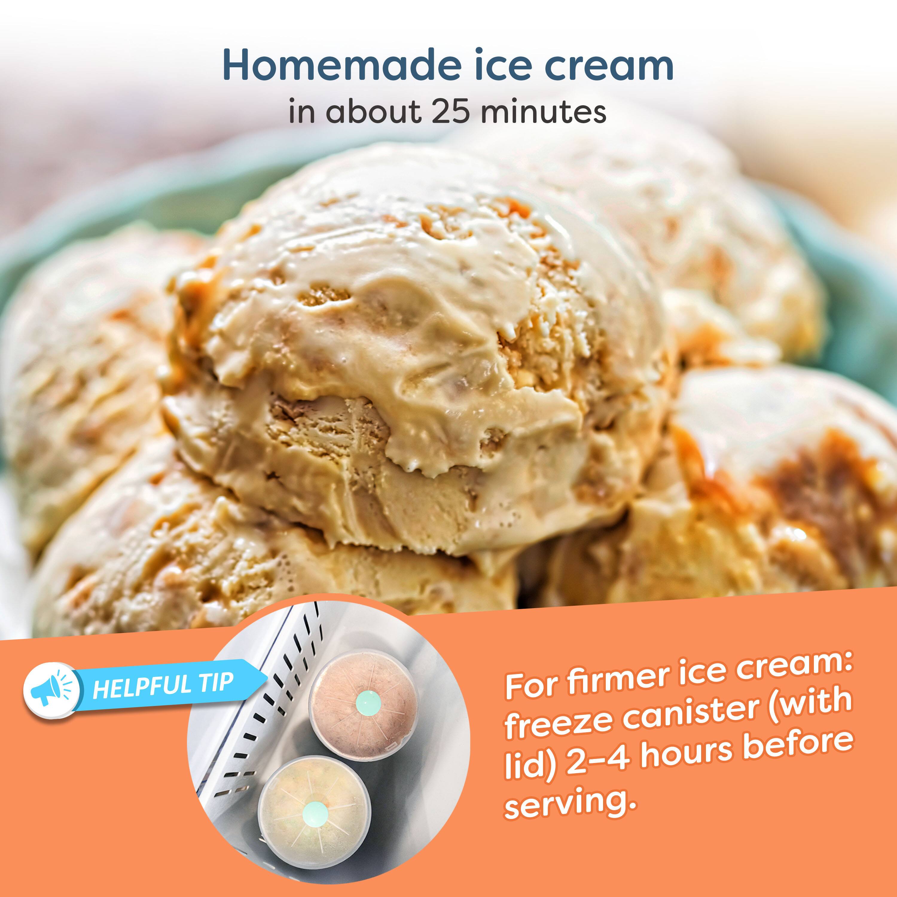 Homemade ice cream in about 25 minutes

HELPFUL TIP
For firmer ice cream: freeze canister (with lid) 2-4 hours before serving.
