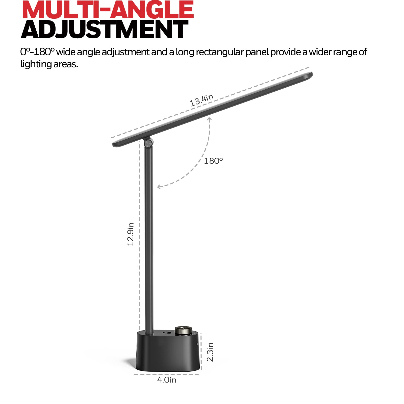 MULTI-ANGLE ADJUSTMENT 0-180° wide angle adjustment and a long rectangular panel provide a wider range of lighting areas. 13.4in 180° 12.9in 2.3in 4.0in
