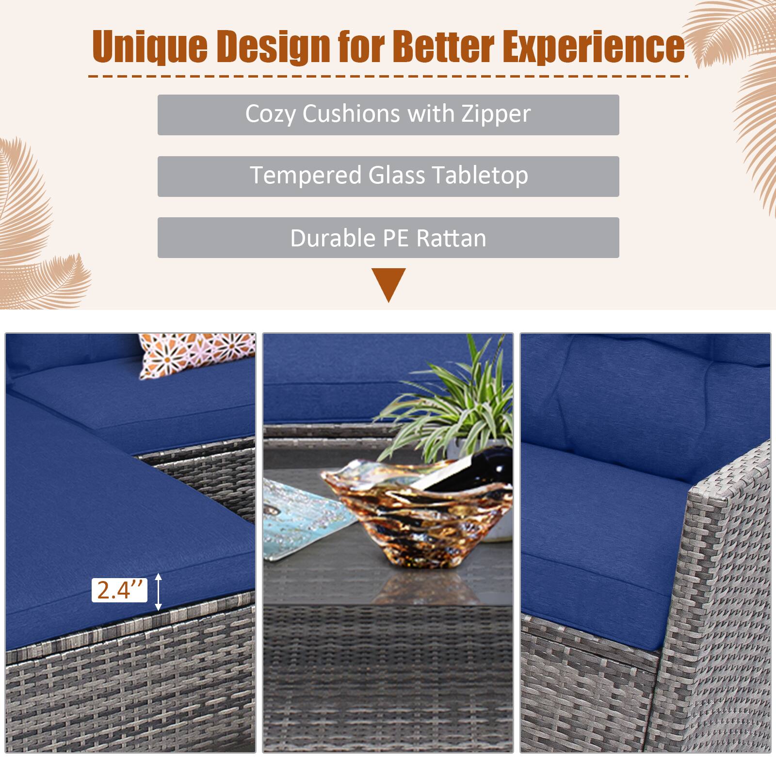 Unique Design for Better Experience

Cozy Cushions with Zipper
Tempered Glass Tabletop
Durable PE Rattan

2.4"