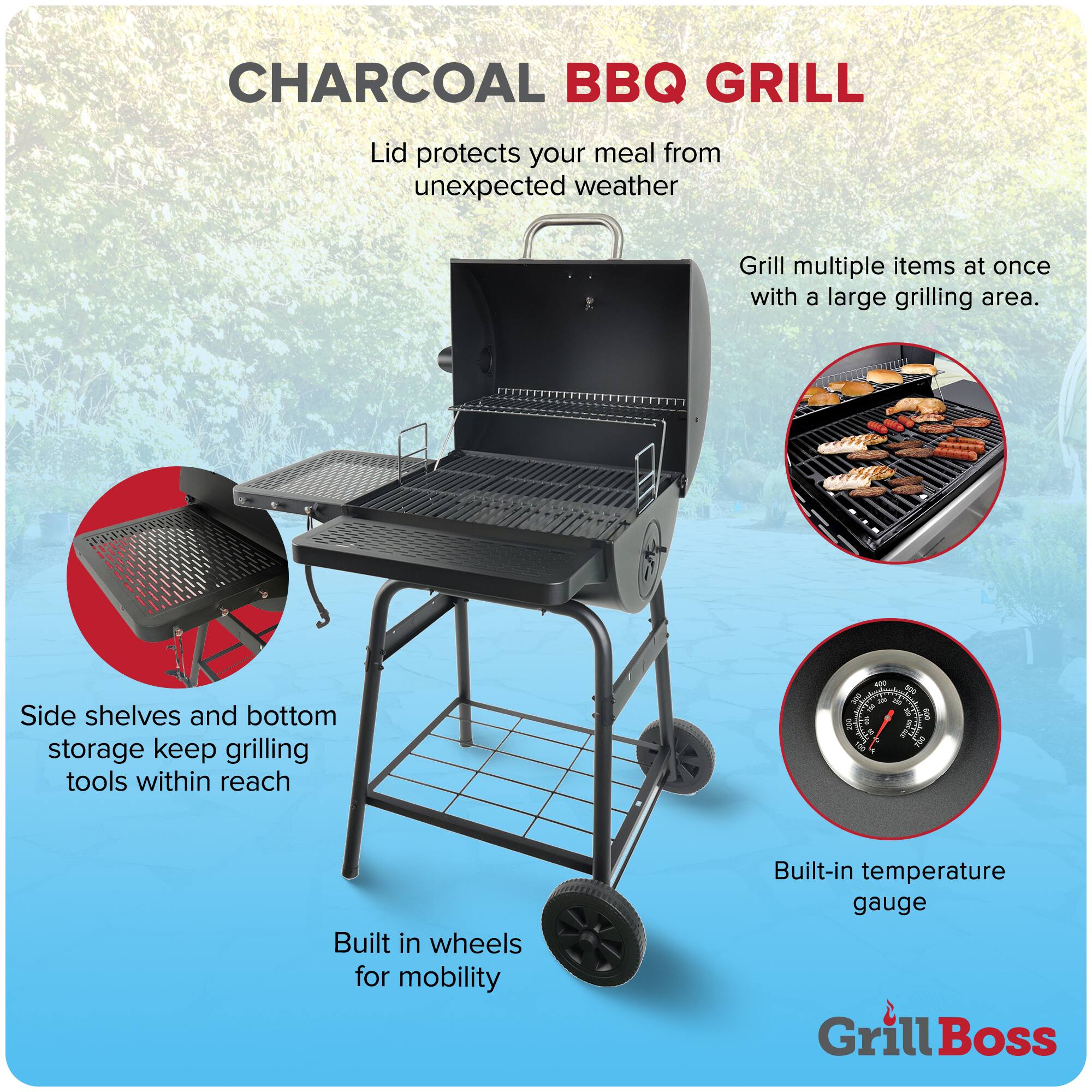 CHARCOAL BBQ GRILL

- Lid protects your meal from unexpected weather
- Grill multiple items at once with a large grilling area.
- Side shelves and bottom storage keep grilling tools within reach
- Built-in wheels for mobility
- Built-in temperature gauge

Grill Boss