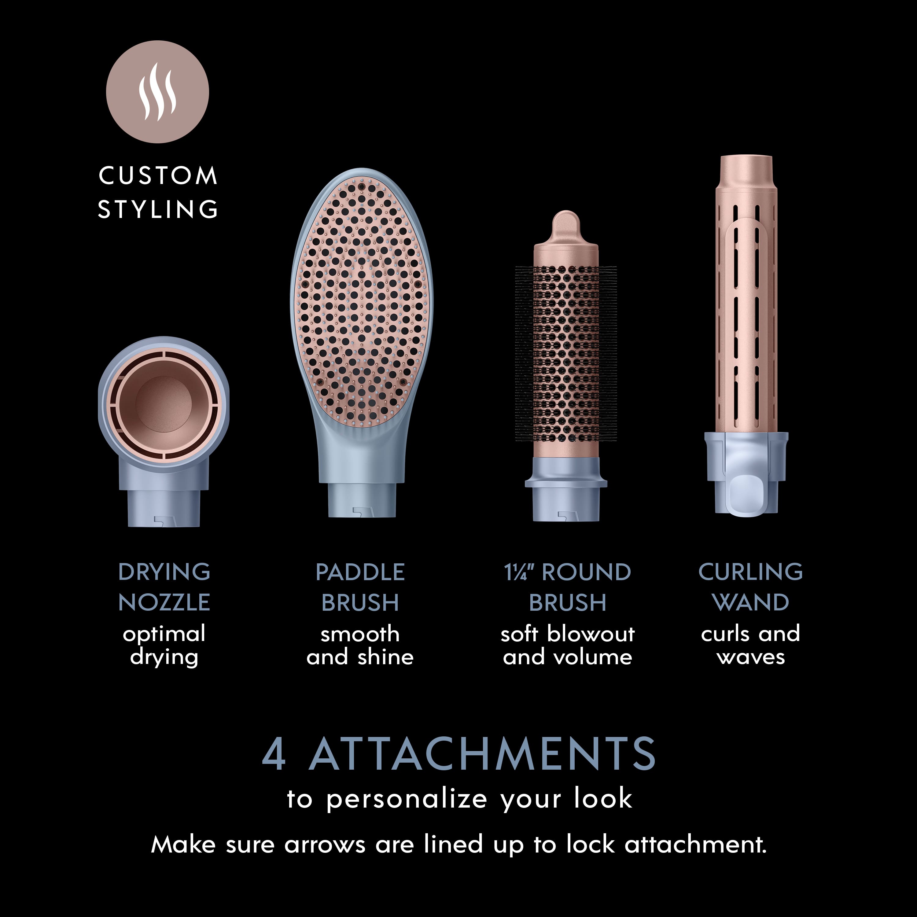 Custom Styling:
1. Drying Nozzle: Optimal drying
2. Paddle Brush: Smooth and shine
3. 1 1/4" Round Brush: Soft blowout and volume
4. Curling Wand: Curls and waves
4 Attachments to personalize your look. Make sure arrows are lined up to lock attachment.
