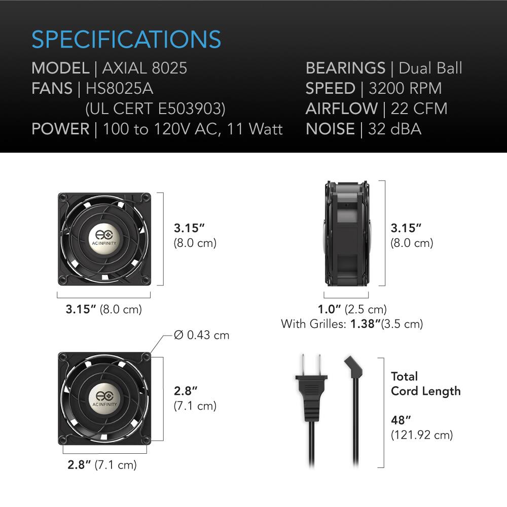 SPECIFICATIONS  
MODEL | AXIAL 8025  
FANS | HS8025A  
(UL CERT E503903)  
POWER | 100 to 120V AC, 11 Watt  
BEARINGS | Dual Ball  
SPEED | 3200 RPM  
AIRFLOW | 22 CFM  
NOISE | 32 dBA  

3.15" (8.0 cm)  
3.15" (8.0 cm)  
0.43 cm  
1.0" (2.5 cm) With Grilles: 1.38"(3.5 cm)  
2.8" (7.1 cm)  
Total Cord Length 48" (121.92 cm)
