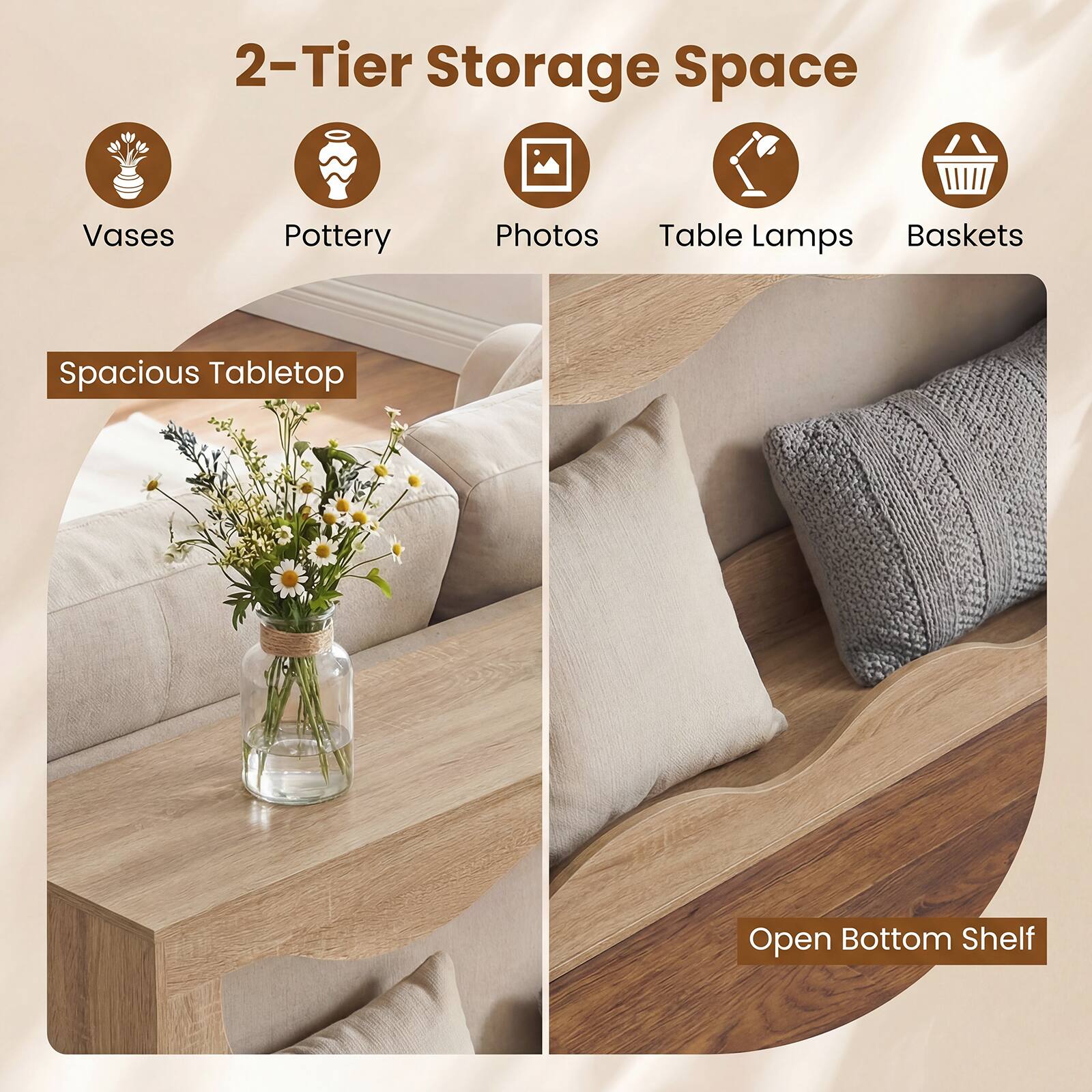 2-Tier Storage Space  
- Vases  
- Pottery  
- Photos  
- Table Lamps  
- Baskets  

Spacious Tabletop  
Open Bottom Shelf