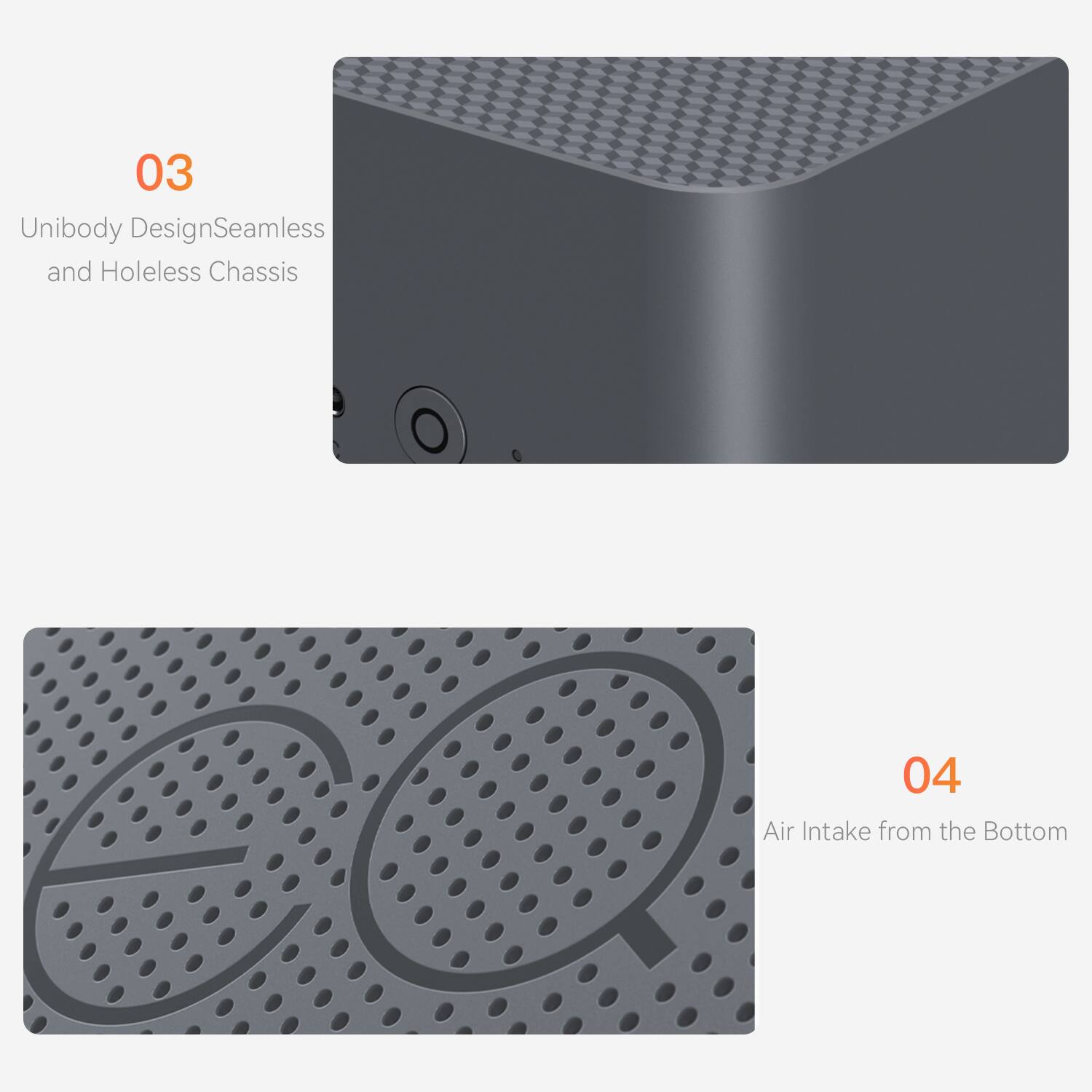 03 Unibody Design: Seamless and Holeless Chassis  
04 Air Intake from the Bottom