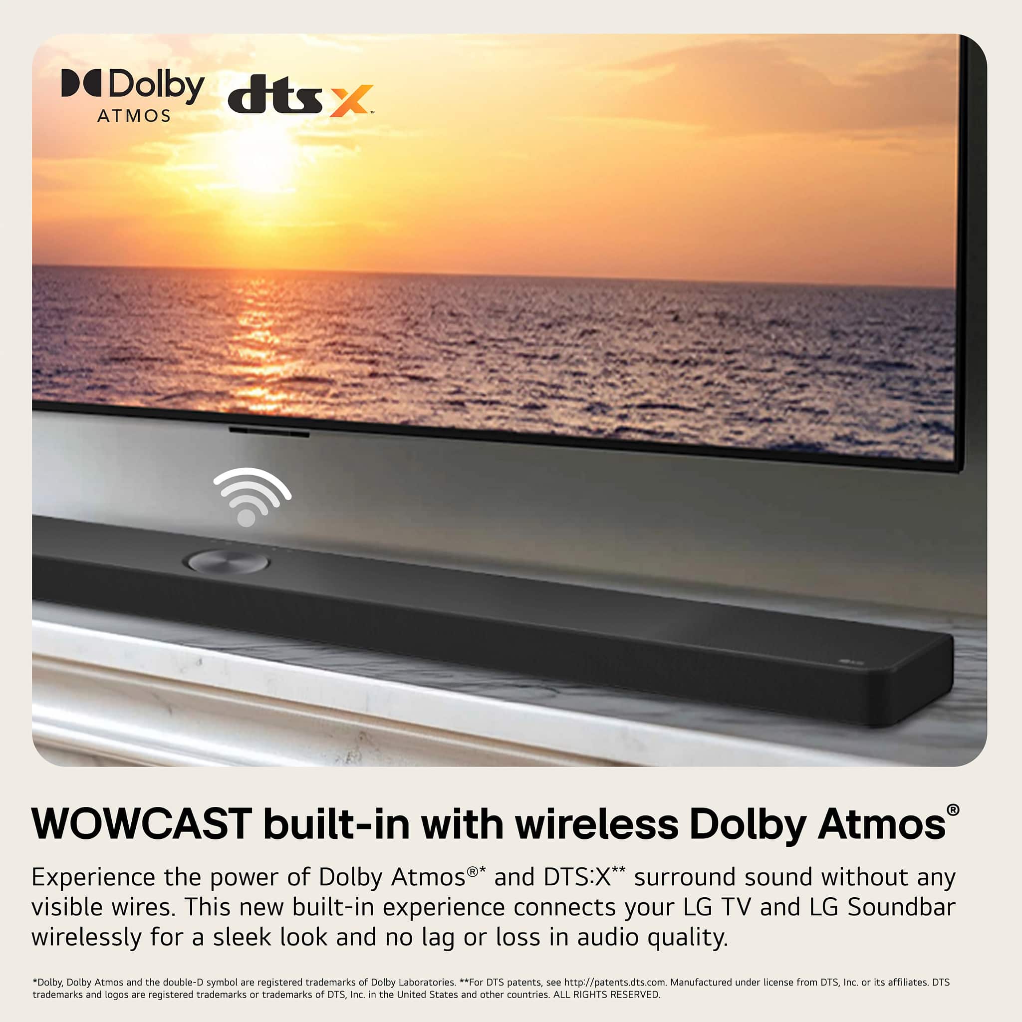 Dolby dts ATMOS X WOWCAST built-in with wireless Dolby Atmos® Experience the power of Dolby Atmos® and DTS:X** surround sound without any visible wires. This new built-in experience connects your LG TV and LG Soundbar wirelessly for a sleek look and no lag or loss in audio quality. *Dolby, Dolby Atmos and the double-D symbol are registered trademarks of Dolby Laboratories. "For DTS patents, see http://patents.dts.com. Manufactured under license from DTS, Inc. or its affiliates. DTS trademarks and logos are registered trademarks or trademarks of DTS, Inc. in the United States and other countries. ALL RIGHTS RESERVED.