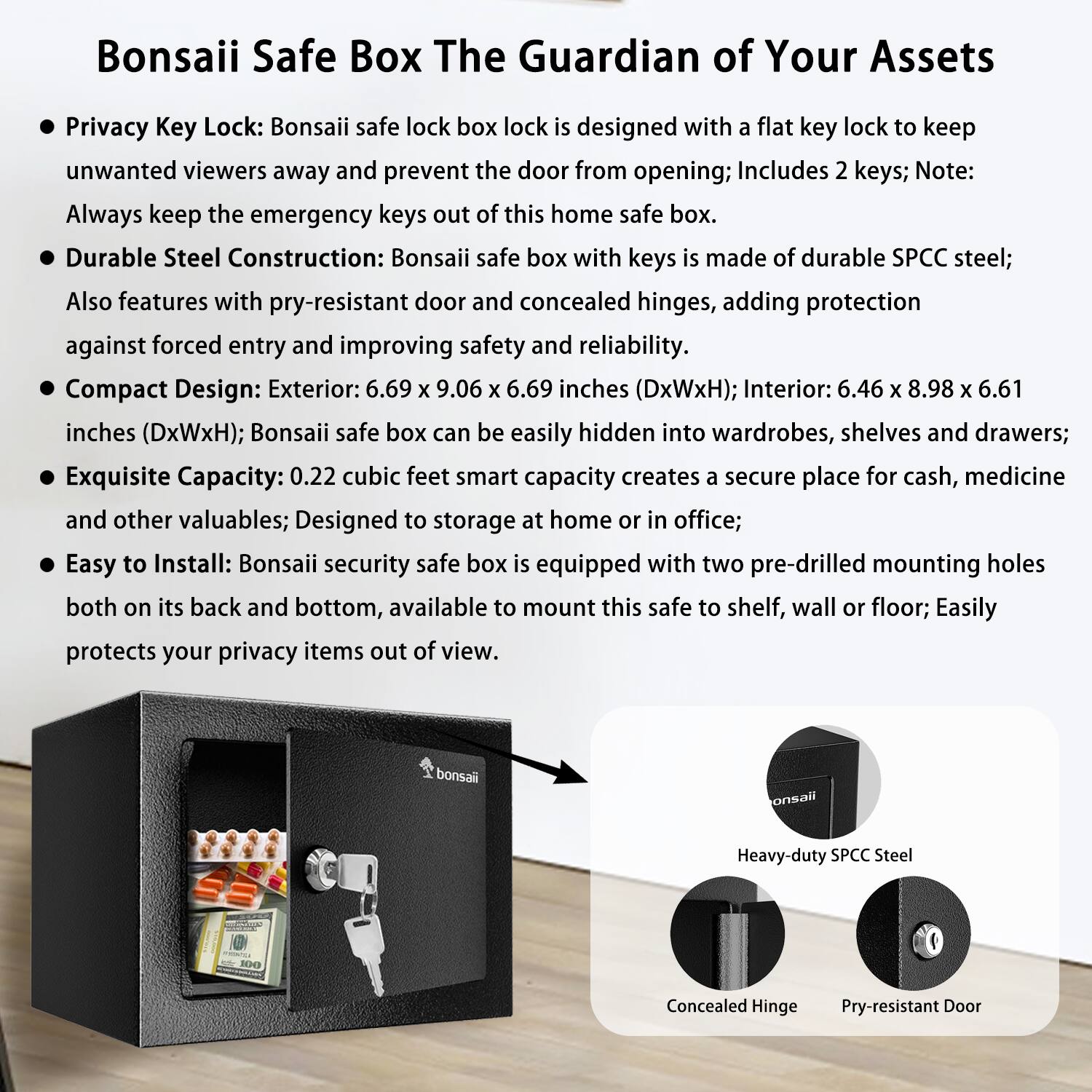 Bonsaii Safe Box: The Guardian of Your Assets

- Privacy Key Lock: Bonsaii safe lock box is designed with a flat key lock to keep unwanted viewers away and prevent the door from opening; Includes 2 keys; Note: Always keep the emergency keys out of this home safe box.
- Durable Steel Construction: Bonsaii safe box with keys is made of durable SPCC steel; Also features with pry-resistant door and concealed hinges, adding protection against forced entry and improving safety and reliability.
- Compact Design: Exterior: 6.69 x 9.06 x 6.69 inches (DxWxH); Interior: 6.46 x 8.98 x 6.61 inches (DxWxH); Bonsaii safe box can be easily hidden into wardrobes, shelves, and drawers; Exquisite Capacity: 0.22 cubic feet smart capacity creates a secure place for cash, medicine, and other valuables; Designed to storage at home or in office.
- Easy to Install: Bonsaii security safe box is equipped with two pre-drilled mounting holes both on its back and bottom, available to mount this safe to shelf,