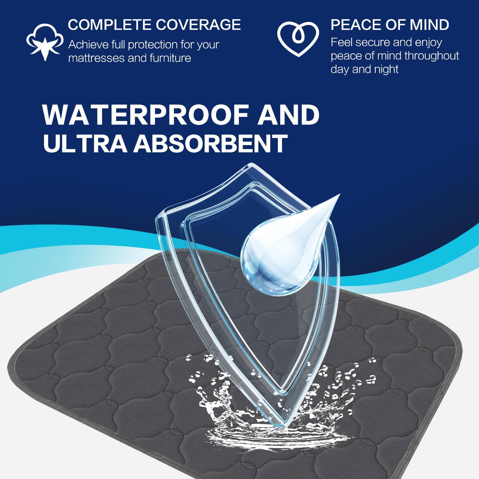 COMPLETE COVERAGE  
Achieve full protection for your mattresses and furniture  

WATERPROOF AND ULTRA ABSORBENT  

PEACE OF MIND  
Feel secure and enjoy peace of mind throughout day and night