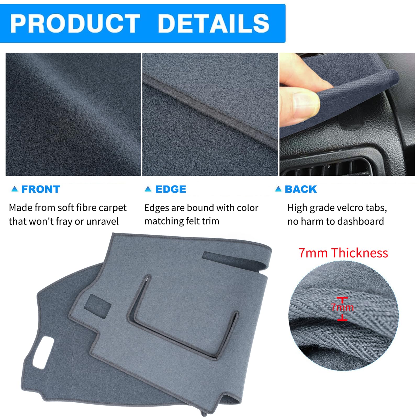 **PRODUCT DETAILS**

- **FRONT**  
  Made from soft fibre carpet that won't fray or unravel

- **EDGE**  
  Edges are bound with color matching felt trim

- **BACK**  
  High grade velcro tabs, no harm to dashboard

- **7mm Thickness**