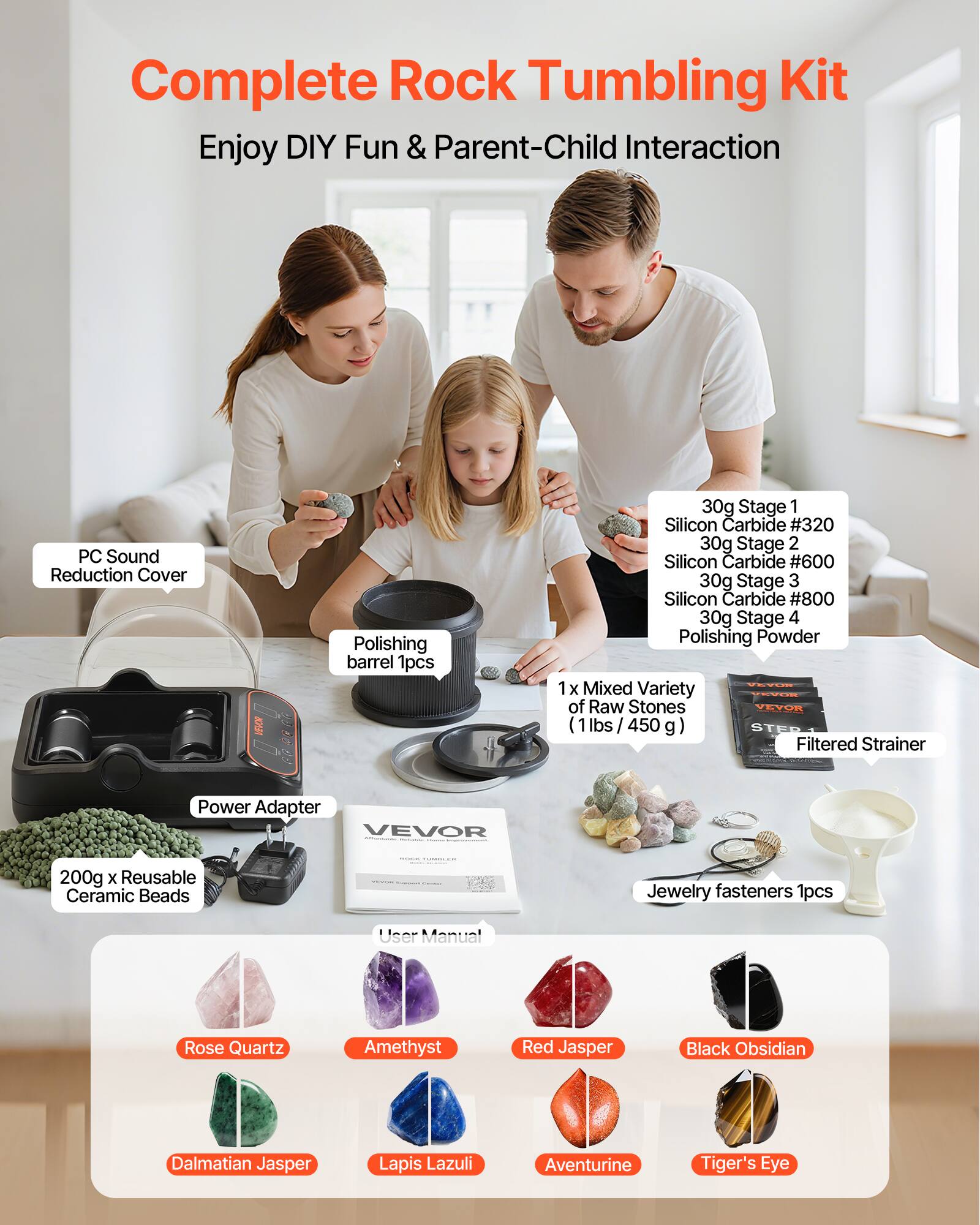 Complete Rock Tumbling Kit  
Enjoy DIY Fun & Parent-Child Interaction  

- PC Sound Reduction Cover  
- Polishing barrel 1pcs  
- 30g Stage 1 Silicon Carbide #320  
- 30g Stage 2 Silicon Carbide #600  
- 30g Stage 3 Silicon Carbide #800  
- 30g Stage 4 Polishing Powder  
- 1 x Mixed Variety of Raw Stones (1lbs / 450g)  
- 200g x Reusable Ceramic Beads  
- Jewelry fasteners 1pcs  
- User Manual  

Raw Stones Included:  
- Rose Quartz  
- Amethyst  
- Red Jasper  
- Black Obsidian  
- Dalmatian Jasper  
- Lapis Lazuli  
- Aventurine  
- Tiger's Eye  

Additional Items:  
- Power Adapter  
- Filtered Strainer