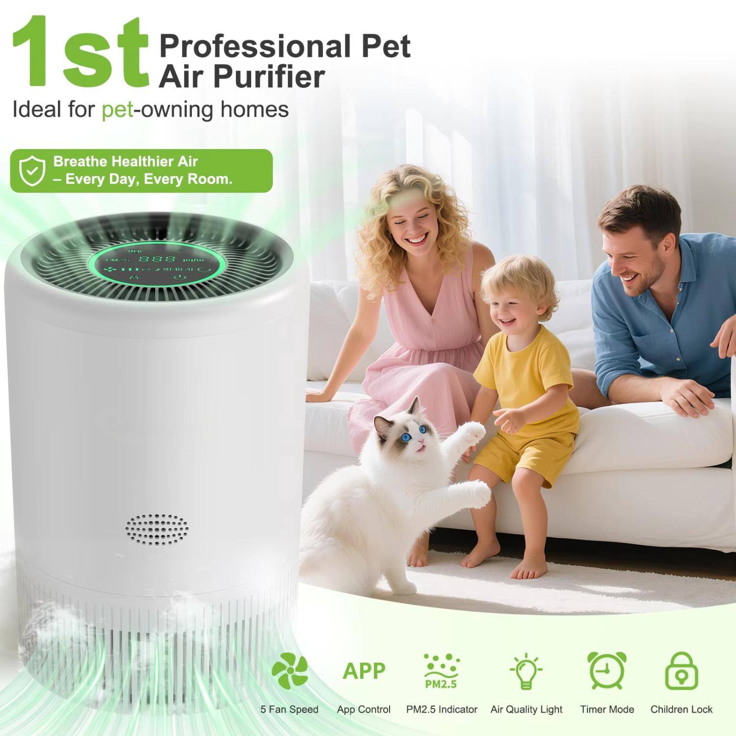 1st Professional Pet Air Purifier  
Ideal for pet-owning homes  
Breathe Healthier Air Every Day, Every Room.  

Features:  
- 5 Fan Speed  
- App Control  
- PM2.5 Indicator  
- Air Quality Light  
- Timer Mode  
- Children Lock