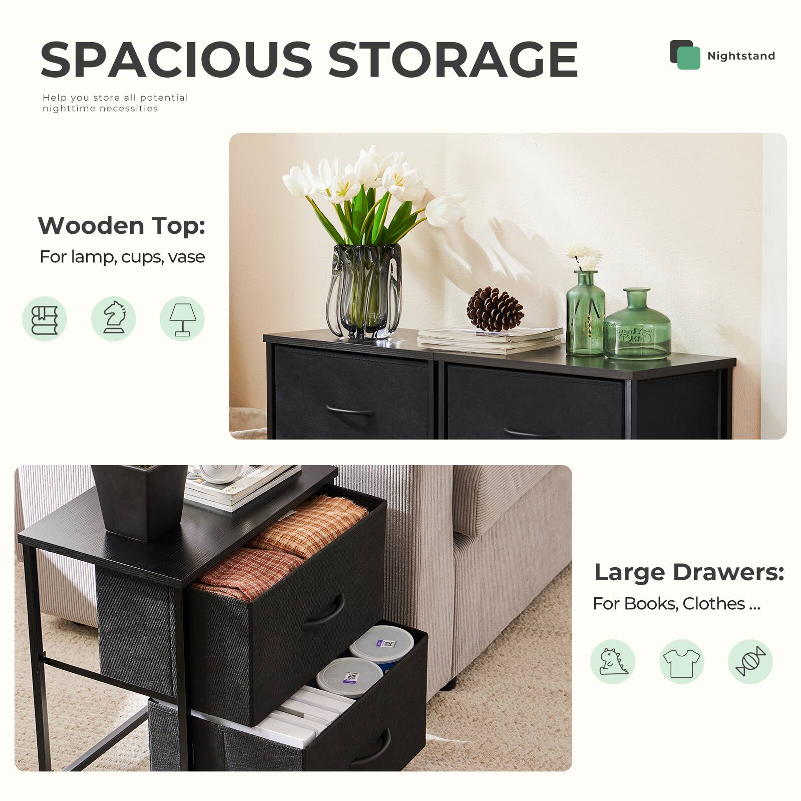 SPACIOUS STORAGE  
Help you store all potential nighttime necessities

Nightstand

Wooden Top:  
For lamp, cups, vase

Large Drawers:  
For Books, Clothes ...