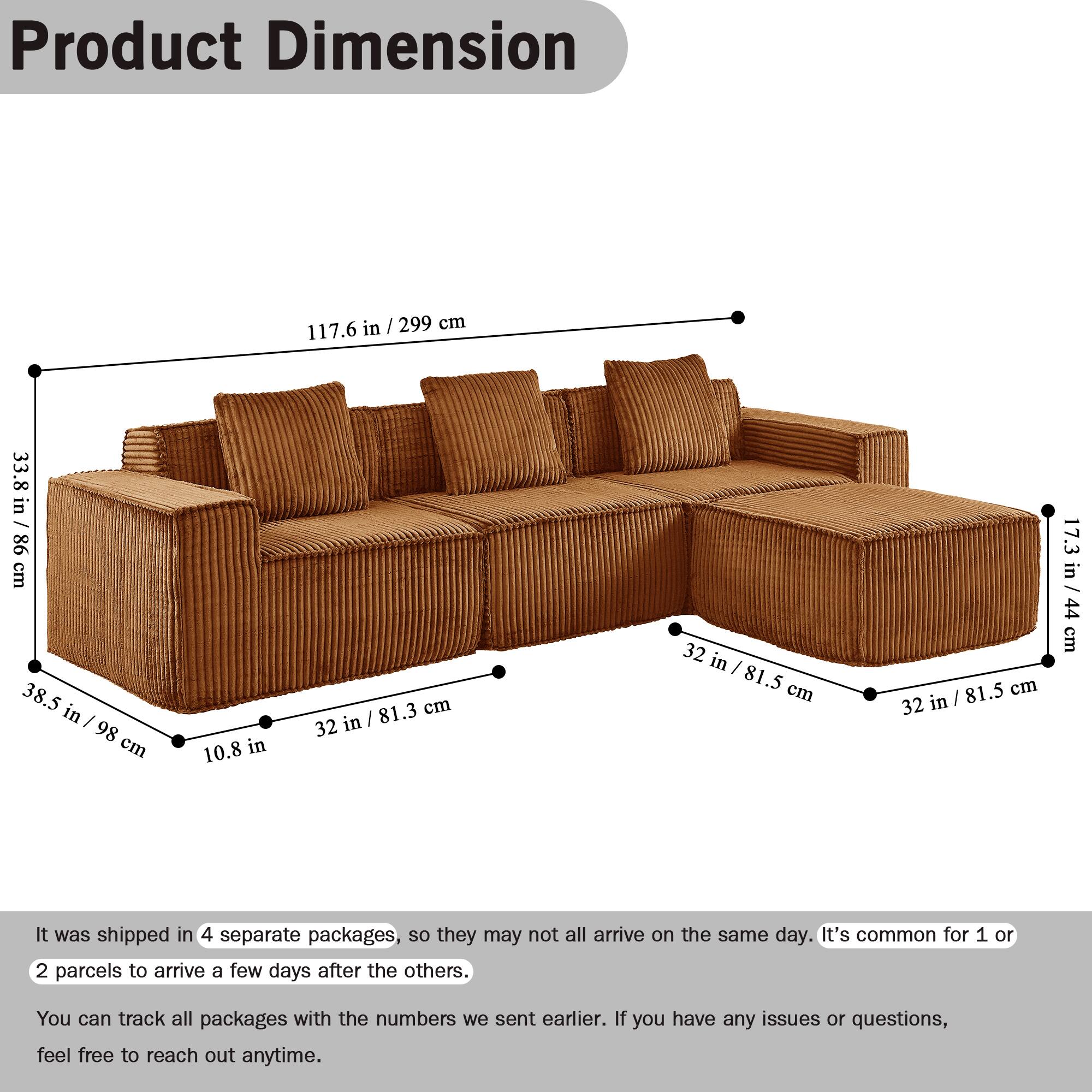 Product Dimension

117.6 in / 299 cm  
33.8 in / 86 cm  
38.5 in / 98 cm  
10.8 in  
32 in / 81.3 cm  
32 in / 81.5 cm  
32 in / 81.5 cm  
17.3 in / 44 cm  

It was shipped in 4 separate packages, so they may not all arrive on the same day. It's common for 1 or 2 parcels to arrive a few days after the others. You can track all packages with the numbers we sent earlier. If you have any issues or questions, feel free to reach out anytime.
